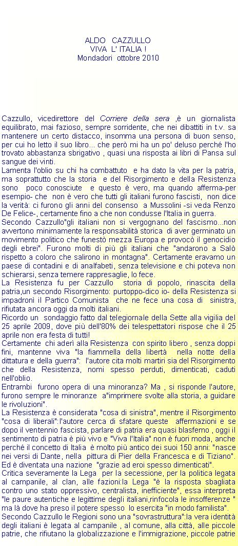 Casella di testo: ALDO   CAZZULLOVIVA  L' ITALIA !Mondadori  ottobre 2010Cazzullo, vicedirettore del Corriere della sera , un giornalista  equilibrato, mai fazioso, sempre sorridente, che nei dibattiti in t.v. sa mantenere un certo distacco, insomma una persona di buon senso, per cui ho letto il suo libro... che per mi ha un po' deluso perch l'ho trovato abbastanza sbrigativo , quasi una risposta ai libri di Pansa sul sangue dei vinti.Lamenta l'oblio su chi ha combattuto  e ha dato la vita per la patria, ma soprattutto che la storia  e del Risorgimento e della Resistenza sono  poco conosciute  e questo  vero, ma quando afferma-per esempio- che  non  vero che tutti gli italiani furono fascisti,  non dice la verit: ci furono gli anni del consenso  a Mussolini -si veda Renzo De Felice-, certamente fino a che non condusse l'Italia in guerra.Secondo Cazzullo"gli italiani non si vergognano del fascismo...non avvertono minimamente la responsabilit storica  di aver germinato un movimento politico che funest mezza Europa e provoc il genocidio degli ebrei". Furono molti di pi gli italiani che "andarono a Sal rispetto a coloro che salirono in montagna". Certamente eravamo un paese di contadini e di analfabeti, senza televisione e chi poteva non schierarsi, senza temere rappresaglie, lo fece.La Resistenza fu per Cazzullo  storia di popolo, rinascita della patria,un secondo Risorgimento: purtoppo-dico io- della Resistenza si impadron il Partico Comunista  che ne fece una cosa di  sinistra, rifiutata ancora oggi da molti italiani.Ricordo un  sondaggio fatto dal telegiornale della Sette alla vigilia del 25 aprile 2009, dove pi dell'80% dei telespettatori rispose che il 25 aprile non era festa di tutti!Certamente  chi ader alla Resistenza  con spirito libero , senza doppi fini, mantenne viva "la fiammella della libert  nella notte della dittatura e della guerra":  l'autore cita molti martiri sia del Risorgimento che della Resistenza, nomi spesso perduti, dimenticati, caduti nell'oblio.Entrambi  furono opera di una minoranza? Ma , si risponde l'autore, furono sempre le minoranze  a"imprimere svolte alla storia, a guidare le rivoluzioni".La Resistenza  considerata "cosa di sinistra", mentre il Risorgimento "cosa di liberali":l'autore cerca di sfatare queste  affermazioni e se dopo il ventennio fascista, parlare di patria era quasi blasfemo , oggi il sentimento di patria  pi vivo e "Viva l'Italia" non  fuori moda, anche perch il concetto di Italia   molto pi antico dei suoi 150 anni: "nasce nei versi di Dante, nella  pittura di Pier della Francesca e di Tiziano". Ed  diventata una nazione  "grazie ad eroi spesso dimenticati".Critica severamente la Lega  per la secessione, per la politica legata al campanile, al clan, alle fazioni:la Lega " la risposta sbagliata contro uno stato oppressivo, centralista, inefficiente", essa interpreta "le paure autentiche e legittime degli italiani,rinfocola le insofferenze " ma l dove ha preso il potere spesso  lo esercita "in modo familista".Secondo Cazzullo le Regioni sono una "sovrastruttura":la vera identit degli italiani  legata al campanile , al comune, alla citt, alle piccole patrie, che rifiutano la globalizzazione e l'immigrazione, piccole patrie 