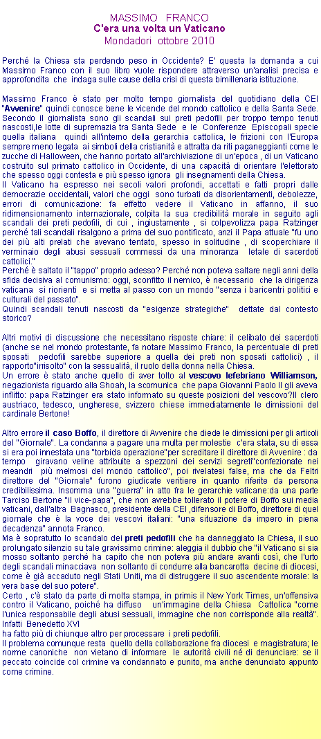 Casella di testo: MASSIMO   FRANCOC'era una volta un VaticanoMondadori  ottobre 2010Perch la Chiesa sta perdendo peso in Occidente? E' questa la domanda a cui Massimo Franco con il suo libro vuole rispondere attraverso un'analisi precisa e approfondita  che  indaga sulle cause della crisi di questa bimillenaria istituzione.Massimo Franco  stato per molto tempo giornalista del quotidiano della CEI "Avvenire" quindi conosce bene le vicende del mondo cattolico e della Santa Sede. Secondo il giornalista sono gli scandali sui preti pedofili per troppo tempo tenuti nascosti,le lotte di supremazia tra Santa Sede  e le  Conferenze  Episcopali specie quella italiana  quindi all'interno della gerarchia cattolica, le frizioni con l'Europa  sempre meno legata  ai simboli della cristianit e attratta da riti paganeggianti come le zucche di Halloween, che hanno portato all'archiviazione di un'epoca , di un Vaticano costruito sul primato cattolico in Occidente, di una capacit di orientare l'elettorato che spesso oggi contesta e pi spesso ignora  gli insegnamenti della Chiesa.Il Vaticano ha espresso nei secoli valori profondi, accettati e fatti propri dalle democrazie occidentali, valori che oggi  sono turbati da disorientamenti, debolezze, errori di comunicazione: fa effetto vedere il Vaticano in affanno, il suo ridimensionamento internazionale, colpita la sua credibilit morale in seguito agli scandali dei preti pedofili, di cui , ingiustamente , si colpevolizza papa Ratzinger perch tali scandali risalgono a prima del suo pontificato, anzi il Papa attuale "fu uno dei pi alti prelati che avevano tentato, spesso in solitudine , di scoperchiare il verminaio degli abusi sessuali commessi da una minoranza  letale di sacerdoti cattolici."Perch  saltato il "tappo" proprio adesso? Perch non poteva saltare negli anni della sfida decisiva al comunismo: oggi, sconfitto il nemico,  necessario  che la dirigenza vaticana  si riorienti  e si metta al passo con un mondo "senza i baricentri politici e culturali del passato".Quindi scandali tenuti nascosti da "esigenze strategiche"  dettate dal contesto storico?Altri motivi di discussione che necessitano risposte chiare: il celibato dei sacerdoti(anche se nel mondo protestante, fa notare Massimo Franco, la percentuale di preti sposati  pedofili sarebbe superiore a quella dei preti non sposati cattolici) , il rapporto"irrisolto" con la sessualit, il ruolo della donna nella Chiesa.Un errore  stato anche quello di aver tolto al vescovo lefebriano Williamson, negazionista riguardo alla Shoah, la scomunica  che papa Giovanni Paolo II gli aveva inflitto: papa Ratzinger era stato informato su queste posizioni del vescovo?Il clero austriaco, tedesco, ungherese, svizzero chiese immediatamente le dimissioni del cardinale Bertone!Altro errore il caso Boffo, il direttore di Avvenire che diede le dimissioni per gli articoli  del "Giornale". La condanna a pagare una multa per molestie  c'era stata, su di essa si era poi innestata una "torbida operazione"per screditare il direttore di Avvenire : da tempo  giravano veline attribuite a spezzoni dei servizi segreti"confezionate nei meandri  pi melmosi del mondo cattolico", poi rivelatesi false, ma che da Feltri direttore del "Giornale" furono giudicate veritiere in quanto riferite da persona  credibilissima. Insomma una "guerra" in atto fra le gerarchie vaticane:da una parte Tarciso Bertone "il vice-papa", che non avrebbe tollerato il potere di Boffo sui media vaticani, dall'altra  Bagnasco, presidente della CEI ,difensore di Boffo, direttore di quel giornale che  la voce dei vescovi italiani: "una situazione da impero in piena decadenza" annota Franco.Ma  sopratutto lo scandalo dei preti pedofili che ha danneggiato la Chiesa, il suo prolungato silenzio su tale gravissimo crimine: aleggia il dubbio che "il Vaticano si sia mosso soltanto perch ha capito che non poteva pi andare avanti cos, che l'urto degli scandali minacciava  non soltanto di condurre alla bancarotta  decine di diocesi, come  gi accaduto negli Stati Uniti, ma di distruggere il suo ascendente morale: la vera base del suo potere".Certo , c' stato da parte di molta stampa, in primis il New York Times, un'offensiva contro il Vaticano, poich ha diffuso   un'immagine della Chiesa  Cattolica "come l'unica responsabile degli abusi sessuali, immagine che non corrisponde alla realt". Infatti  Benedetto XVIha fatto pi di chiunque altro per processare  i preti pedofili.Il problema comunque resta  quello della collaborazione fra diocesi  e magistratura; le norme canoniche  non vietano di informare  le autorit civili n di denunciare: se il peccato coincide col crimine va condannato e punito, ma anche denunciato appunto come crimine.