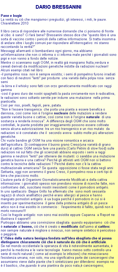 Casella di testo: DARIO BRESSANINIPane e bugieLa verit su ci che mangiamo-i pregiudizi, gli interessi, i miti, le paure.Chiarelettere 2010 Il libro cerca di rispondere alle numerose domande che ci poniamo di fronte al cibo:  sano? Ci far bene? Bressanini stesso dice che "questo libro  una sorta di vaccino contro i pericoli della cattiva informazione. Si tratta insomma di andare oltre i luoghi comuni per rispondere all'interrogativo: mi stanno raccontando la verit?"Messaggi allarmanti ci bombardano ogni giorno, ma abbiamo un'informazione che non ci informa o ci informa male perch i giornalisti sono pigri e non vanno a fondo delle notizie.Mentre ci scanniamo sugli OGM, in realt gi mangiamo frutta,verdura e cereali derivati da modificazioni genetiche indotte da radiazioni nucleari!Alcuni esempi citati nel libro:-il pompelmo rosa  non  sempre esistito; i semi di pompelmo furono irradiati con fasci di neutroni "lenti" per produrre  una variet dalla polpa rosa  senza semi-la birra e il whisky sono fatti con orzo geneticamente modificato con raggi gamma-cos il grano duro dei nostri spaghetti:la pasta ovviamente non  radioattiva, le radiazioni sono soltanto servite per indurre una mutazione  nella prima pianticella. Cos per riso, piselli, fagioli, pere, patata."Non  l'essere transgenica  che porta una pianta a essere benefica o dannosa, cos come non  l'origine nucleare delle mutazioni a rendere queste variet buone o cattive, cos come non  l'origine naturale  di una sostanza a renderla innocua". A differenza degli OGM che sono molto controllati, le piante prodotte per irraggiamento possono essere coltivate senza alcuna autorizzazione: tra un riso transgenico e un riso mutato  da radiazioni si  constatato che il  secondo aveva  subito molte pi alterazioni genetiche.Chi vuole bandire gli OGM ha una visione romantica e arcaica dell'agricoltura. Si contrappone il buono grano Creso(una variet di grano duro) al cattivo OGM senza fare una parola (Carlo Petrini di slow food) sulle radiazioni n sul fatto che gli scienziati abbiano esposto i semi a raggi gamma e neutroni "lenti" per ottenere dei mutanti: ci sarebbe una mutazione genetica buona e una cattiva? Perch gli attivisti anti OGM non si battono contro le tecniche delle radiazioni ? Perch dietro non c' la cattiva multinazionale americana? Se questa  opposizione ci fosse stata negli anni  Settanta, oggi non avremmo il grano Creso, il pompelmo rosa e certi tipi di birra che piacciono molto.L'autore parla di Organismi Giornalisticamente Modificati e della cattiva  informazione: i giornalisti spesso non prendono visione di ricerche fatte, non confrontano dati, suscitano mostri inesistenti come il pomodoro antigelo.In uno spettacolo  Beppe Grillo ha affermato che  sono morti sessanta ragazzi di shock anafilattico perch erano allergici al pesce e hanno mangiato pomodori antigelo:  ua bugia perch il pomodoro in cui si  inserito per sperimentazione  il gene della proteina antigelo di un pesce artico non  mai esistito in commercio :  l'esperimento  fallito, quindi non  morto nessuno!!!Cos le fragole antigelo: non sono mai esistite eppure Capanna  a Report ne illustrava il sapore!!!Purtroppo abbiamo una convinzione sbagliata  quando equipariamo  ci che  naturale al buono, ci che  creato o modificato dall'uomo al cattivo: non sempre naturale  migliore o innocuo, non sempre sintetico  pericoloso o peggiore. E' l'idea della natura benigna fondata sull'idea sbagliata che si possa distinguere chiaramente ci che  naturale da ci che  artificiale.Se nel mondo occidentale la speranza di vita  notevolmente aumentata,  perch la medicina e le varie tecnologie  hanno messo sotto controllo una serie di rischi naturali ( come ad esempio le infezioni) che minacciavano  l'esistenza umana; non solo, ma una significativa parte dei cancerogeni che assumiamo viene dalle piante che li sintetizzano per difendersi: esempio ne  il basilico, che,quando  una piantina da poco nata, cancerogeno; 