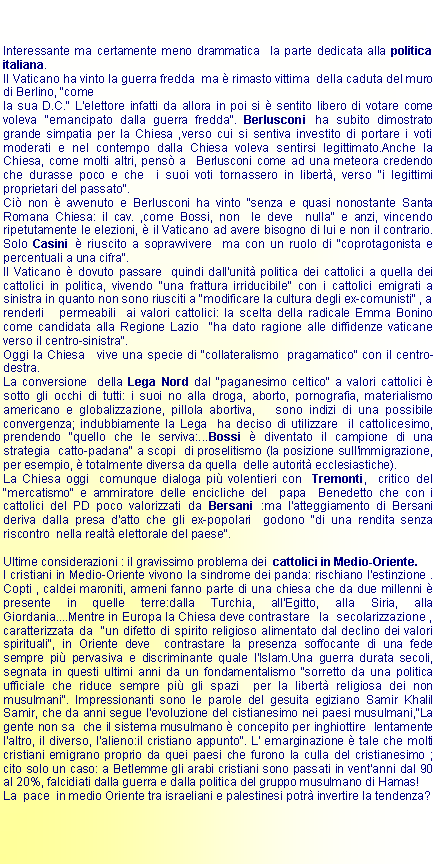 Casella di testo: Interessante ma certamente meno drammatica  la parte dedicata alla politica italiana.Il Vaticano ha vinto la guerra fredda  ma  rimasto vittima  della caduta del muro di Berlino, "comela sua D.C." L'elettore infatti da allora in poi si  sentito libero di votare come voleva "emancipato dalla guerra fredda". Berlusconi ha subito dimostrato grande simpatia per la Chiesa ,verso cui si sentiva investito di portare i voti moderati e nel contempo dalla Chiesa voleva sentirsi legittimato.Anche la Chiesa, come molti altri, pens a  Berlusconi come ad una meteora credendo che durasse poco e che  i suoi voti tornassero in libert, verso "i legittimi proprietari del passato".Ci non  avvenuto e Berlusconi ha vinto "senza e quasi nonostante Santa Romana Chiesa: il cav. ,come Bossi, non  le deve  nulla" e anzi, vincendo ripetutamente le elezioni,  il Vaticano ad avere bisogno di lui e non il contrario. Solo Casini  riuscito a sopravvivere  ma con un ruolo di "coprotagonista e percentuali a una cifra".Il Vaticano  dovuto passare  quindi dall'unit politica dei cattolici a quella dei cattolici in politica, vivendo "una frattura irriducibile" con i cattolici emigrati a sinistra in quanto non sono riusciti a "modificare la cultura degli ex-comunisti" , a renderli   permeabili  ai valori cattolici: la scelta della radicale Emma Bonino come candidata alla Regione Lazio  "ha dato ragione alle diffidenze vaticane  verso il centro-sinistra".Oggi la Chiesa   vive una specie di "collateralismo  pragamatico" con il centro-destra.La conversione  della Lega Nord dal "paganesimo celtico" a valori cattolici  sotto gli occhi di tutti: i suoi no alla droga, aborto, pornografia, materialismo americano e globalizzazione, pillola abortiva,   sono indizi di una possibile convergenza; indubbiamente la Lega  ha deciso di utilizzare  il cattolicesimo, prendendo "quello che le serviva:...Bossi  diventato il campione di una strategia  catto-padana" a scopi  di proselitismo (la posizione sull'immigrazione, per esempio,  totalmente diversa da quella  delle autorit ecclesiastiche).La Chiesa oggi  comunque dialoga pi volentieri con  Tremonti,  critico del "mercatismo" e ammiratore delle encicliche del  papa  Benedetto che con i cattolici del PD poco valorizzati da Bersani :ma l'atteggiamento di Bersani deriva dalla presa d'atto che gli ex-popolari  godono "di una rendita senza riscontro  nella realt elettorale del paese".Ultime considerazioni : il gravissimo problema dei  cattolici in Medio-Oriente.I cristiani in Medio-Oriente vivono la sindrome dei panda: rischiano l'estinzione . Copti , caldei maroniti, armeni fanno parte di una chiesa che da due millenni  presente in quelle terre:dalla Turchia, all'Egitto, alla Siria, alla Giordania....Mentre in Europa la Chiesa deve contrastare   la  secolarizzazione , caratterizzata da  "un difetto di spirito religioso alimentato dal declino dei valori spirituali", in Oriente deve  contrastare la presenza soffocante di una fede sempre pi pervasiva e discriminante quale l'Islam.Una guerra durata secoli, segnata in questi ultimi anni da un fondamentalismo "sorretto da una politica ufficiale che riduce sempre pi gli spazi  per la libert religiosa dei non musulmani". Impressionanti sono le parole del gesuita egiziano Samir Khalil Samir, che da anni segue l'evoluzione del cistianesimo nei paesi musulmani,"La gente non sa  che il sistema musulmano  concepito per inghiottire  lentamente l'altro, il diverso, l'alieno:il cristiano appunto". L' emarginazione  tale che molti cristiani emigrano proprio da quei paesi che furono la culla del cristianesimo ; cito solo un caso: a Betlemme gli arabi cristiani sono passati in vent'anni dal 90 al 20%, falcidiati dalla guerra e dalla politica del gruppo musulmano di Hamas!La  pace  in medio Oriente tra israeliani e palestinesi potr invertire la tendenza?