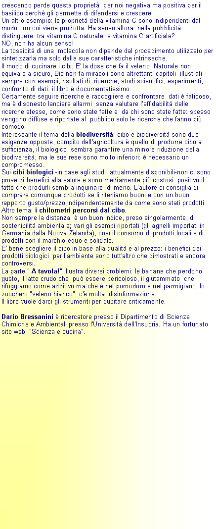 Casella di testo: crescendo perde questa propriet  per noi negativa ma positiva per il basilico perch gli permette di difendersi e crescere.Un altro esempio: le propriet della vitamina C sono indipendenti dal modo con cui viene prodotta. Ha senso allora  nella pubblicit distinguere  tra vitamina C naturale  e vitamina C artificiale? NO, non ha alcun senso!La tossicit di una  molecola non dipende dal procedimento utilizzato per sintetizzarla ma solo dalle sue caratteristiche intrinseche.Il modo di cucinare i cibi, E' la dose che fa il veleno, Naturale non equivale a sicuro, Bio non fa miracoli sono altrettanti capitoli  illustrati sempre con esempi, risultati di  ricerche, studi scientifici, esperimenti, confronto di dati: il libro  documentatissimo.Certamente seguire ricerche e raccogliere e confrontare  dati  faticoso, ma  disonesto lanciare allarmi  senza valutare l'affidabilit delle ricerche stesse, come sono state fatte e  da chi sono state fatte: spesso vengono diffuse e riportate al  pubblico solo le ricerche che fanno pi comodo.Interessante il tema della biodiversit: cibo e biodiversit sono due esigenze opposte, compito dell'agricoltura  quello di produrre cibo a sufficienza, il biologico  sembra garantire una minore riduzione della biodiversit, ma le sue rese sono molto inferiori:  necessario un compromesso.Sui cibi biologici -in base agli studi  attualmente disponibili-non ci sono prove di benefici alla salute e sono mediamente pi costosi: positivo il fatto che produrli sembra inquinare  di meno. L'autore ci consiglia di comprare comunque prodotti se li riteniamo buoni e con un buon rapporto gusto/prezzo indipendentemente da come sono stati prodotti.Altro tema: i chilometri percorsi dal cibo.Non sempre la distanza   un buon indice, preso singolarmente, di sostenibilit ambientale; vari gli esempi riportati (gli agnelli importati in Germania dalla Nuova Zelanda), cos il consumo di prodotti locali e di  prodotti con il marchio equo e solidale. E' bene scegliere il cibo in base alla qualit e al prezzo: i benefici dei prodotti biologici  per l'ambiente sono tutt'altro che dimostrati e ancora controversi.La parte " A tavola!" illustra diversi problemi: le banane che perdono gusto, il latte crudo che  pu essere pericoloso, il glutammato  che  rifuggiamo come additivo ma che  nel pomodoro e nel parmigiano, lo zucchero "veleno bianco": c' molta  disinformazione.Il libro vuole darci gli strumenti per dubitare criticamente.Dario Bressanini  ricercatore presso il Dipartimento di Scienze Chimiche e Ambientali presso l'Universit dell'Insubria. Ha un fortunato sito web  "Scienza e cucina".