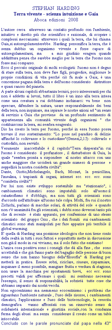 Casella di testo: STEPHAN  HARDINGTerra vivente - scienza intuizione e GaiaAboca  edizioni   2008  L'autore cerca  attraverso un contatto profondo con l'ambiente, intuitivo e diretto pi che scientifico e razionale, di scoprire i complessi meccanismi  attraverso i quali la terra, che lui chiama Gaia,si autoregolamenterebbe.  Harding  personifica la terra, che  senza dubbio un organismo vivente e forse capace di autoregolamentarsi, ma   a mio giudizio esagera quando addirittura pensa che sarebbe meglio per la terra che l'uomo non fosse mai comparso. Ecco il peccato originale di molti ecologisti: l'uomo non  degno di stare sulla terra, non deve fare figli, progredire, migliorare le proprie condizioni di vita perch ci fa male a Gaia;  una concezione pagana della terra e dell'uomo considerato   distruttore e quasi cancro del pianeta. A parte alcuni capitoli abbastanza tecnici, poco interessanti per chi non  addetto ai lavori, tutto il libro  un inno alla terra intesa come una creatura a cui dobbiamo inchinarci: va bene  non sprecare, difendere la natura, usare responsabilmente dei beni della terra, non inquinare, ma ispirare le nostre azioni ad "un senso di servizio a Gaia che proviene  da un profondo sentimento di appartenenza alla comunit vivente degli organismi " che costituiscono la terra, mi sembra esagerato. Dio ha creato la terra per l'uomo, perch in essa l'uomo possa trovare il suo sostentamento: "Lo pose nel paradiso di delizie  affinch lo coltivasse e lo custodisse"(Genesi,2,15): coltivarlo e custodirlo, non servirlo.Veramente  inaccettabile  il capitolo"Terra disperata"in cui l'uomo  considerato  il profanatore , il disturbatore di Gaia, la quale "sembra pronta a rispondere  al nostro attacco con uno anche maggiore che uccider un grande numero di persone  e seppellir la nostra cosidetta civilt":Dante, Giotto,Michelangelo, Bach, Mozart, la penicillina, l'insulina, i trapianti di organi, internet ecc. ecc. ecc. sono "cosidetta civilt"?Per lui non esiste sviluppo sostenibile ma "stazionario", i cambiamenti climatici sono imputabili solo all'uomo:il catastrofismo  d'obbligo, ma non tutti gli scienziati sono d'accordo nell'attribuire all'uomo tale colpa. Molti, fra cui il nostro Zichichi, parlano di macchie solari, di attivit del sole  e quando non c' unanimit fra gli scienziati, i dubbi sono doverosi tanto pi che di recente   stato appurato, per confessione di uno stesso scienziato  del gruppo Onu , che i dati forniti  sui cambiamenti climatici sono stati manipolati per fare apparire pi terribile il global warming.E' quella di Harding una posizione ideologica che non tiene conto della realt in tutti i suoi fattori e soprattutto mette in discussione non gi il modo in cui viviamo, ma il solo fatto che esistiamo!L'unica cosa positiva sono i consigli che d alla fine , che  sono accettabili e che gi fanno parte del bagaglio delle persone di buon senso che non hanno bisogno della"filosofia" di Harding per metterli in pratica. Essere sobri, riciclare, riusare, risparmiare, inquinare il meno possibile, mangiare frutta e verdura di stagione, non usare la macchina per spostamenti brevi,  ecc ecc. sono precetti validi per affermare i quali  mi sembrano necessari l'esempio, il senso di responsabilit, la sobriet  tutte cose che abbiamo imparato dai nostri vecchi.Non egocentrismo ma nemmeno ecocentrismo: i problemi che riguardano l'ambiente naturale , l'uso delle risorse, i cambiamenti climatici, l'applicazione e l'uso delle biotecnologie, la crescita demografica  vanno affrontati con un rinnovato senso di solidariet internazionale e giustizia sociale,con la condanna ferma degli abusi  ma senza  considerare il creato come un tab intoccabile.Concludo con le parole pronunciate dal papa nella 43 