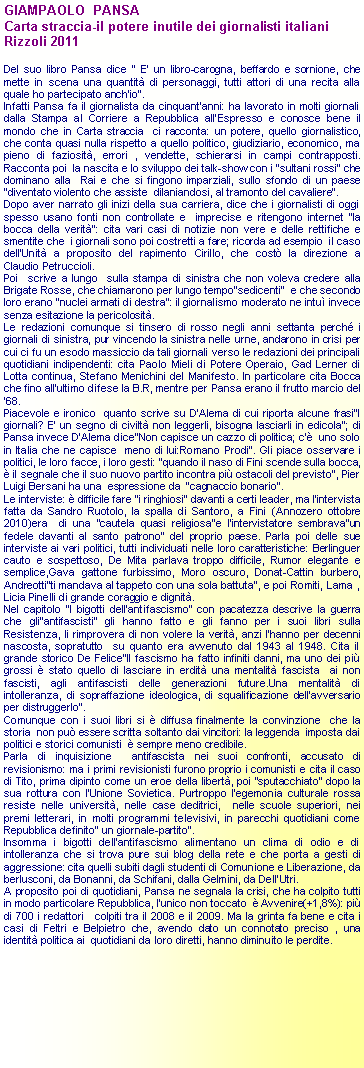 Casella di testo: GIAMPAOLO  PANSACarta straccia-il potere inutile dei giornalisti italianiRizzoli 2011Del suo libro Pansa dice " E' un libro-carogna, beffardo e sornione, che mette in scena una quantit di personaggi, tutti attori di una recita alla quale ho partecipato anch'io".Infatti Pansa fa il giornalista da cinquant'anni: ha lavorato in molti giornali dalla Stampa al Corriere a Repubblica all'Espresso e conosce bene il mondo che in Carta straccia  ci racconta: un potere, quello giornalistico, che conta quasi nulla rispetto a quello politico, giudiziario, economico, ma pieno di faziosit, errori , vendette, schierarsi in campi contrapposti. Racconta poi  la nascita e lo sviluppo dei talk-show con i "sultani rossi" che dominano alla  Rai e che si fingono imparziali, sullo sfondo di un paese "diventato violento che assiste  dilaniandosi, al tramonto del cavaliere".Dopo aver narrato gli inizi della sua carriera, dice che i giornalisti di oggi spesso usano fonti non controllate e  imprecise e ritengono internet "la bocca della verit": cita vari casi di notizie non vere e delle rettifiche e smentite che  i giornali sono poi costretti a fare; ricorda ad esempio  il caso dell'Unit a proposito del rapimento Cirillo, che cost la direzione a  Claudio Petruccioli. Poi  scrive a lungo  sulla stampa di sinistra che non voleva credere alla Brigate Rosse, che chiamarono per lungo tempo"sedicenti"  e che secondo loro erano "nuclei armati di destra": il giornalismo moderato ne intu invece senza esitazione la pericolosit.Le redazioni comunque si tinsero di rosso negli anni settanta perch i giornali di sinistra, pur vincendo la sinistra nelle urne, andarono in crisi per cui ci fu un esodo massiccio da tali giornali verso le redazioni dei principali quotidiani indipendenti: cita Paolo Mieli di Potere Operaio, Gad Lerner di Lotta continua, Stefano Menichini del Manifesto. In particolare cita Bocca che fino all'ultimo difese la B.R, mentre per Pansa erano il frutto marcio del '68. Piacevole e ironico  quanto scrive su D'Alema di cui riporta alcune frasi"I giornali? E' un segno di civilt non leggerli, bisogna lasciarli in edicola"; di Pansa invece D'Alema dice"Non capisce un cazzo di politica; c'  uno solo in Italia che ne capisce  meno di lui:Romano Prodi". Gli piace osservare i politici, le loro facce, i loro gesti: "quando il naso di Fini scende sulla bocca,  il segnale che il suo nuovo partito incontra pi ostacoli del previsto", Pier Luigi Bersani ha una  espressione da  "cagnaccio bonario". Le interviste:  difficile fare "i ringhiosi" davanti a certi leader, ma l'intervista fatta da Sandro Ruotolo, la spalla di Santoro, a Fini (Annozero ottobre 2010)era  di una "cautela quasi religiosa"e l'intervistatore sembrava"un fedele davanti al santo patrono" del proprio paese. Parla poi delle sue interviste ai vari politici, tutti individuati nelle loro caratteristiche: Berlinguer cauto e sospettoso, De Mita parlava troppo difficile, Rumor elegante e semplice,Gava gattone furbissimo, Moro oscuro, Donat-Cattin burbero, Andreotti"ti mandava al tappeto con una sola battuta", e poi Romiti, Lama , Licia Pinelli di grande coraggio e dignit.Nel capitolo "I bigotti dell'antifascismo" con pacatezza descrive la guerra che gli"antifascisti" gli hanno fatto e gli fanno per i suoi libri sulla Resistenza, li rimprovera di non volere la verit, anzi l'hanno per decenni nascosta, sopratutto  su quanto era avvenuto dal 1943 al 1948. Cita il grande storico De Felice"Il fascismo ha fatto infiniti danni, ma uno dei pi grossi  stato quello di lasciare in erdit una mentalit fascista  ai non fascisti, agli antifascisti delle generazioni future.Una mentalit di intolleranza, di sopraffazione ideologica, di squalificazione dell'avversario per distruggerlo". Comunque con i suoi libri si  diffusa finalmente la convinzione  che la storia  non pu essere scritta soltanto dai vincitori: la leggenda  imposta dai politici e storici comunisti   sempre meno credibile.Parla di inquisizione  antifascista nei suoi confronti, accusato di revisionismo: ma i primi revisionisti furono proprio i comunisti e cita il caso di Tito, prima dipinto come un eroe della libert, poi "sputacchiato" dopo la sua rottura con l'Unione Sovietica. Purtroppo l'egemonia culturale rossa resiste nelle universit, nelle case deditrici,  nelle scuole superiori, nei premi letterari, in molti programmi televisivi, in parecchi quotidiani come Repubblica definito" un giornale-partito".Insomma i bigotti dell'antifascismo alimentano un clima di odio e di intolleranza che si trova pure sui blog della rete e che porta a gesti di aggressione: cita quelli subiti dagli studenti di Comunione e Liberazione, da berlusconi, da Bonanni, da Schifani, dalla Gelmini, da Dell'Utri.A proposito poi di quotidiani, Pansa ne segnala la crisi, che ha colpito tutti  in modo particolare Repubblica, l'unico non toccato   Avvenire(+1,8%): pi di 700 i redattori   colpiti tra il 2008 e il 2009. Ma la grinta fa bene e cita i casi di Feltri e Belpietro che, avendo dato un connotato preciso , una identit politica ai  quotidiani da loro diretti, hanno diminuito le perdite. 