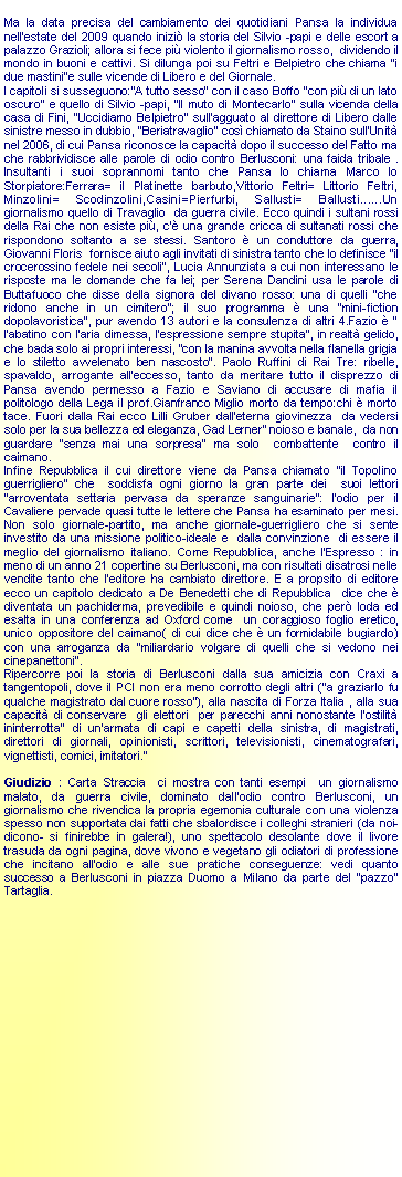 Casella di testo: Ma la data precisa del cambiamento dei quotidiani Pansa la individua  nell'estate del 2009 quando inizi la storia del Silvio -papi e delle escort a palazzo Grazioli; allora si fece pi violento il giornalismo rosso,  dividendo il mondo in buoni e cattivi. Si dilunga poi su Feltri e Belpietro che chiama "i due mastini"e sulle vicende di Libero e del Giornale. I capitoli si susseguono:"A tutto sesso" con il caso Boffo "con pi di un lato oscuro" e quello di Silvio -papi, "Il muto di Montecarlo" sulla vicenda della casa di Fini, "Uccidiamo Belpietro" sull'agguato al direttore di Libero dalle sinistre messo in dubbio, "Beriatravaglio" cos chiamato da Staino sull'Unit nel 2006, di cui Pansa riconosce la capacit dopo il successo del Fatto ma che rabbrividisce alle parole di odio contro Berlusconi: una faida tribale . Insultanti i suoi soprannomi tanto che Pansa lo chiama Marco lo Storpiatore:Ferrara= il Platinette barbuto,Vittorio Feltri= Littorio Feltri, Minzolini= Scodinzolini,Casini=Pierfurbi, Sallusti= Ballusti......Un giornalismo quello di Travaglio  da guerra civile. Ecco quindi i sultani rossi della Rai che non esiste pi, c' una grande cricca di sultanati rossi che rispondono soltanto a se stessi. Santoro  un conduttore da guerra, Giovanni Floris  fornisce aiuto agli invitati di sinistra tanto che lo definisce "il crocerossino fedele nei secoli", Lucia Annunziata a cui non interessano le risposte ma le domande che fa lei; per Serena Dandini usa le parole di Buttafuoco che disse della signora del divano rosso: una di quelli "che ridono anche in un cimitero"; il suo programma  una "mini-fiction dopolavoristica", pur avendo 13 autori e la consulenza di altri 4.Fazio  " l'abatino con l'aria dimessa, l'espressione sempre stupita", in realt gelido, che bada solo ai propri interessi, "con la manina avvolta nella flanella grigia e lo stiletto avvelenato ben nascosto". Paolo Ruffini di Rai Tre: ribelle, spavaldo, arrogante all'eccesso, tanto da meritare tutto il disprezzo di Pansa avendo permesso a Fazio e Saviano di accusare di mafia il politologo della Lega il prof.Gianfranco Miglio morto da tempo:chi  morto tace. Fuori dalla Rai ecco Lilli Gruber dall'eterna giovinezza  da vedersi solo per la sua bellezza ed eleganza, Gad Lerner" noioso e banale,  da non guardare "senza mai una sorpresa" ma solo  combattente  contro il caimano.Infine Repubblica il cui direttore viene da Pansa chiamato "il Topolino guerrigliero" che  soddisfa ogni giorno la gran parte dei  suoi lettori "arroventata settaria pervasa da speranze sanguinarie": l'odio per il Cavaliere pervade quasi tutte le lettere che Pansa ha esaminato per mesi. Non solo giornale-partito, ma anche giornale-guerrigliero che si sente investito da una missione politico-ideale e  dalla convinzione  di essere il meglio del giornalismo italiano. Come Repubblica, anche l'Espresso : in meno di un anno 21 copertine su Berlusconi, ma con risultati disatrosi nelle vendite tanto che l'editore ha cambiato direttore. E a propsito di editore ecco un capitolo dedicato a De Benedetti che di Repubblica  dice che  diventata un pachiderma, prevedibile e quindi noioso, che per loda ed esalta in una conferenza ad Oxford come  un coraggioso foglio eretico, unico oppositore del caimano( di cui dice che  un formidabile bugiardo) con una arroganza da "miliardario volgare di quelli che si vedono nei cinepanettoni".Ripercorre poi la storia di Berlusconi dalla sua amicizia con Craxi a tangentopoli, dove il PCI non era meno corrotto degli altri ("a graziarlo fu qualche magistrato dal cuore rosso"), alla nascita di Forza Italia , alla sua capacit di conservare  gli elettori  per parecchi anni nonostante l'ostilit ininterrotta" di un'armata di capi e capetti della sinistra, di magistrati, direttori di giornali, opinionisti, scrittori, televisionisti, cinematografari, vignettisti, comici, imitatori."Giudizio : Carta Straccia  ci mostra con tanti esempi  un giornalismo malato, da guerra civile, dominato dall'odio contro Berlusconi, un giornalismo che rivendica la propria egemonia culturale con una violenza  spesso non supportata dai fatti che sbalordisce i colleghi stranieri (da noi-dicono- si finirebbe in galera!), uno spettacolo desolante dove il livore  trasuda da ogni pagina, dove vivono e vegetano gli odiatori di professione che incitano all'odio e alle sue pratiche conseguenze: vedi quanto successo a Berlusconi in piazza Duomo a Milano da parte del "pazzo" Tartaglia.