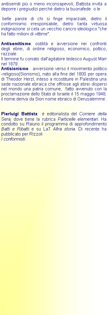 Casella di testo: anitisemiti pi o meno inconsapevoli, Battista invita a deporre i pregiudizi perch dietro la buonafede  o le belle parole di chi si finge imparziale, dietro il conformismo irresponsabile, dietro tanta virtuosa indignazione si cela un vecchio cancro ideologico "che ha fatto milioni di vittime".Antisemitismo: ostilit e avversione nei confronti degli ebrei, di ordine religioso, economico, poltico, razziale. Il termine fu coniato dall'agitatore tedesco August Marr nel 1879.Antisionismo : avversione verso il movimento politico-religioso(Sionismo), nato alla fine del 1800 per opera di Theodor Herzl, inteso a ricostituire in Palestina una sede nazionale ebraica che offrisse agli ebrei dispersi nel mondo una patria comune,  fatto avvenuto con la proclamazione dello Stato di Israele il 15 maggio 1948; il nome deriva da Sion nome ebraico di Gerusalemme.Pierluigi Battista   editorialista del Corriere della Sera, dove tiene la rubrica Particelle elementari. Ha condotto su Raiuno il programma di approfondimento Batti e Ribatti e su La7 Altra storia. Di recente ha pubblicato per Rizzoli I conformisti. 