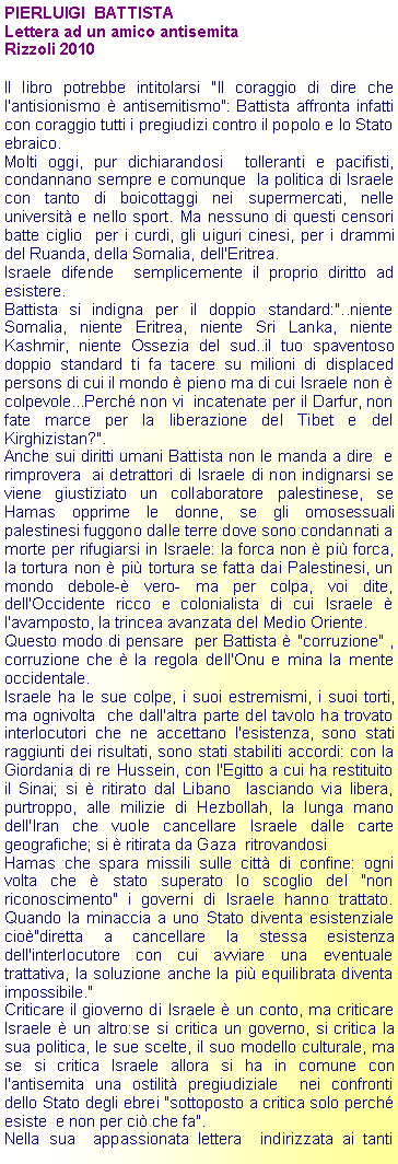 Casella di testo: PIERLUIGI  BATTISTALettera ad un amico antisemitaRizzoli 2010Il libro potrebbe intitolarsi "Il coraggio di dire che l'antisionismo  antisemitismo": Battista affronta infatti con coraggio tutti i pregiudizi contro il popolo e lo Stato ebraico.Molti oggi, pur dichiarandosi  tolleranti e pacifisti, condannano sempre e comunque  la politica di Israele con tanto di boicottaggi nei supermercati, nelle universit e nello sport. Ma nessuno di questi censori batte ciglio  per i curdi, gli uiguri cinesi, per i drammi del Ruanda, della Somalia, dell'Eritrea. Israele difende  semplicemente il proprio diritto ad esistere.Battista si indigna per il doppio standard:"..niente Somalia, niente Eritrea, niente Sri Lanka, niente Kashmir, niente Ossezia del sud..il tuo spaventoso doppio standard ti fa tacere su milioni di displaced persons di cui il mondo  pieno ma di cui Israele non  colpevole...Perch non vi  incatenate per il Darfur, non fate marce per la liberazione del Tibet e del Kirghizistan?".Anche sui diritti umani Battista non le manda a dire  e rimprovera  ai detrattori di Israele di non indignarsi se  viene giustiziato un collaboratore palestinese, se Hamas opprime le donne, se gli omosessuali palestinesi fuggono dalle terre dove sono condannati a morte per rifugiarsi in Israele: la forca non  pi forca, la tortura non  pi tortura se fatta dai Palestinesi, un mondo debole- vero- ma per colpa, voi dite, dell'Occidente ricco e colonialista di cui Israele  l'avamposto, la trincea avanzata del Medio Oriente.Questo modo di pensare  per Battista  "corruzione" , corruzione che  la regola dell'Onu e mina la mente occidentale.Israele ha le sue colpe, i suoi estremismi, i suoi torti, ma ognivolta  che dall'altra parte del tavolo ha trovato  interlocutori che ne accettano l'esistenza, sono stati raggiunti dei risultati, sono stati stabiliti accordi: con la Giordania di re Hussein, con l'Egitto a cui ha restituito il Sinai; si  ritirato dal Libano  lasciando via libera, purtroppo, alle milizie di Hezbollah, la lunga mano dell'Iran che vuole cancellare Israele dalle carte geografiche; si  ritirata da Gaza  ritrovandosi Hamas che spara missili sulle citt di confine: ogni volta che  stato superato lo scoglio del "non riconoscimento" i governi di Israele hanno trattato. Quando la minaccia a uno Stato diventa esistenziale cio"diretta a cancellare la stessa esistenza dell'interlocutore con cui avviare una eventuale trattativa, la soluzione anche la pi equilibrata diventa impossibile."Criticare il gioverno di Israele  un conto, ma criticare Israele  un altro:se si critica un governo, si critica la sua politica, le sue scelte, il suo modello culturale, ma se si critica Israele allora si ha in comune con l'antisemita una ostilit pregiudiziale  nei confronti dello Stato degli ebrei "sottoposto a critica solo perch esiste  e non per ci che fa". Nella sua  appassionata lettera  indirizzata ai tanti 