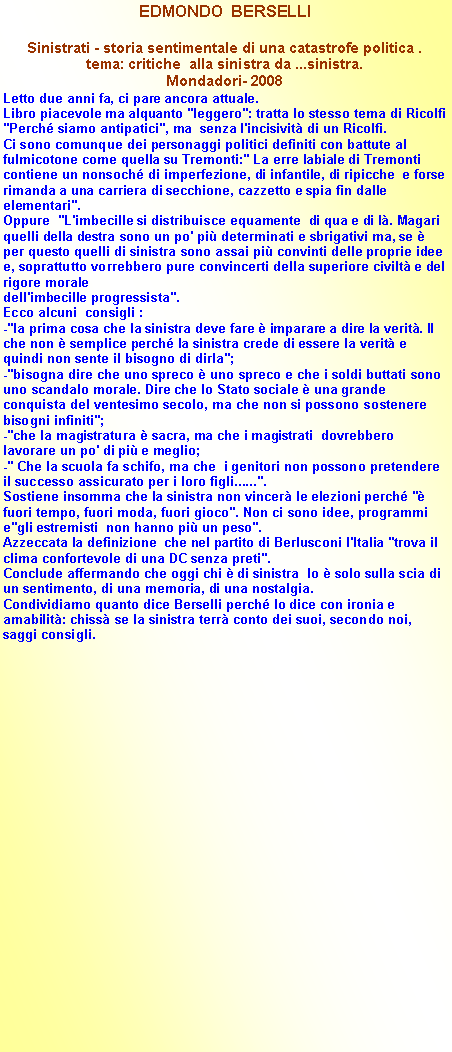 Casella di testo: EDMONDO  BERSELLISinistrati - storia sentimentale di una catastrofe politica .tema: critiche  alla sinistra da ...sinistra.Mondadori- 2008 Letto due anni fa, ci pare ancora attuale.Libro piacevole ma alquanto "leggero": tratta lo stesso tema di Ricolfi "Perch siamo antipatici", ma  senza l'incisivit di un Ricolfi. Ci sono comunque dei personaggi politici definiti con battute al fulmicotone come quella su Tremonti:" La erre labiale di Tremonti contiene un nonsoch di imperfezione, di infantile, di ripicche  e forse rimanda a una carriera di secchione, cazzetto e spia fin dalle elementari". Oppure  "L'imbecille si distribuisce equamente  di qua e di l. Magari quelli della destra sono un po' pi determinati e sbrigativi ma, se  per questo quelli di sinistra sono assai pi convinti delle proprie idee e, soprattutto vorrebbero pure convincerti della superiore civilt e del rigore morale dell'imbecille progressista". 
Ecco alcuni  consigli :-"la prima cosa che la sinistra deve fare  imparare a dire la verit. Il che non  semplice perch la sinistra crede di essere la verit e quindi non sente il bisogno di dirla"; -"bisogna dire che uno spreco  uno spreco e che i soldi buttati sono uno scandalo morale. Dire che lo Stato sociale  una grande  conquista del ventesimo secolo, ma che non si possono sostenere bisogni infiniti";-"che la magistratura  sacra, ma che i magistrati  dovrebbero lavorare un po' di pi e meglio;-" Che la scuola fa schifo, ma che  i genitori non possono pretendere il successo assicurato per i loro figli......".Sostiene insomma che la sinistra non vincer le elezioni perch " fuori tempo, fuori moda, fuori gioco". Non ci sono idee, programmi e"gli estremisti  non hanno pi un peso".Azzeccata la definizione  che nel partito di Berlusconi l'Italia "trova il clima confortevole di una DC senza preti".Conclude affermando che oggi chi  di sinistra  lo  solo sulla scia di  un sentimento, di una memoria, di una nostalgia.Condividiamo quanto dice Berselli perch lo dice con ironia e amabilit: chiss se la sinistra terr conto dei suoi, secondo noi, saggi consigli.