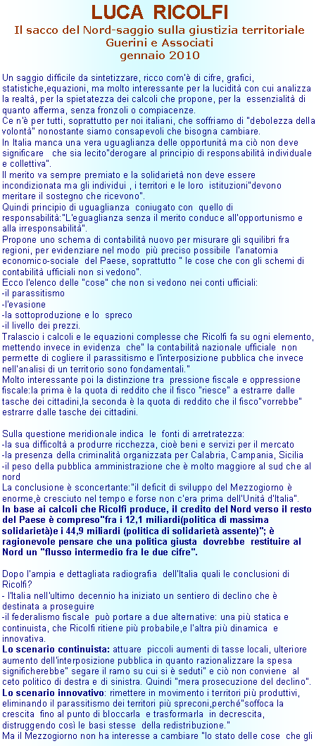 Casella di testo: LUCA  RICOLFIIl sacco del Nord-saggio sulla giustizia territoriale Guerini e Associatigennaio 2010Un saggio difficile da sintetizzare, ricco com' di cifre, grafici, statistiche,equazioni, ma molto interessante per la lucidit con cui analizza la realt, per la spietatezza dei calcoli che propone, per la  essenzialit di quanto afferma, senza fronzoli o compiacenze.Ce n' per tutti, soprattutto per noi italiani, che soffriamo di "debolezza della volont" nonostante siamo consapevoli che bisogna cambiare.In Italia manca una vera uguaglianza delle opportunit ma ci non deve significare   che sia lecito"derogare al principio di responsabilit individuale e collettiva". Il merito va sempre premiato e la solidariet non deve essere incondizionata ma gli individui , i territori e le loro  istituzioni"devono meritare il sostegno che ricevono".Quindi principio di uguaglianza  coniugato con  quello di responsabilit:"L'eguaglianza senza il merito conduce all'opportunismo e alla irresponsabilit".Propone uno schema di contabilit nuovo per misurare gli squilibri fra regioni, per evidenziare nel modo  pi preciso possibile  l'anatomia  economico-sociale  del Paese, soprattutto " le cose che con gli schemi di contabilit ufficiali non si vedono".Ecco l'elenco delle "cose" che non si vedono nei conti ufficiali:-il parassitismo-l'evasione-la sottoproduzione e lo  spreco-il livello dei prezzi.Tralascio i calcoli e le equazioni complesse che Ricolfi fa su ogni elemento, mettendo invece in evidenza  che" la contabilit nazionale ufficiale  non  permette di cogliere il parassitismo e l'interposizione pubblica che invece nell'analisi di un territorio sono fondamentali." Molto interessante poi la distinzione tra  pressione fiscale e oppressione fiscale:la prima  la quota di reddito che il fisco "riesce" a estrarre dalle tasche dei cittadini,la seconda  la quota di reddito che il fisco"vorrebbe" estrarre dalle tasche dei cittadini.Sulla questione meridionale indica  le  fonti di arretratezza:-la sua difficolt a produrre ricchezza, cio beni e servizi per il mercato-la presenza della criminalit organizzata per Calabria, Campania, Sicilia-il peso della pubblica amministrazione che  molto maggiore al sud che al nordLa conclusione  sconcertante:"il deficit di sviluppo del Mezzogiorno  enorme, cresciuto nel tempo e forse non c'era prima dell'Unit d'Italia".In base ai calcoli che Ricolfi produce, il credito del Nord verso il resto del Paese  compreso"fra i 12,1 miliardi(politica di massima solidariet)e i 44,9 miliardi (politica di solidariet assente)";  ragionevole pensare che una politica giusta  dovrebbe  restituire al Nord un "flusso intermedio fra le due cifre".Dopo l'ampia e dettagliata radiografia  dell'Italia quali le conclusioni di Ricolfi?- l'Italia nell'ultimo decennio ha iniziato un sentiero di declino che  destinata a proseguire-il federalismo fiscale  pu portare a due alternative: una pi statica e continuista, che Ricolfi ritiene pi probabile,e l'altra pi dinamica  e innovativa.Lo scenario continuista: attuare  piccoli aumenti di tasse locali, ulteriore aumento dell'interposizione pubblica in quanto razionalizzare la spesa significherebbe" segare il ramo su cui si  seduti" e ci non conviene  al ceto politico di destra e di sinistra. Quindi "mera prosecuzione del declino".Lo scenario innovativo: rimettere in movimento i territori pi produttivi, eliminando il parassitismo dei territori pi spreconi,perch"soffoca la crescita  fino al punto di bloccarla  e trasformarla  in decrescita, distruggendo cos le basi stesse  della redistribuzione."Ma il Mezzogiorno non ha interesse a cambiare "lo stato delle cose  che gli 