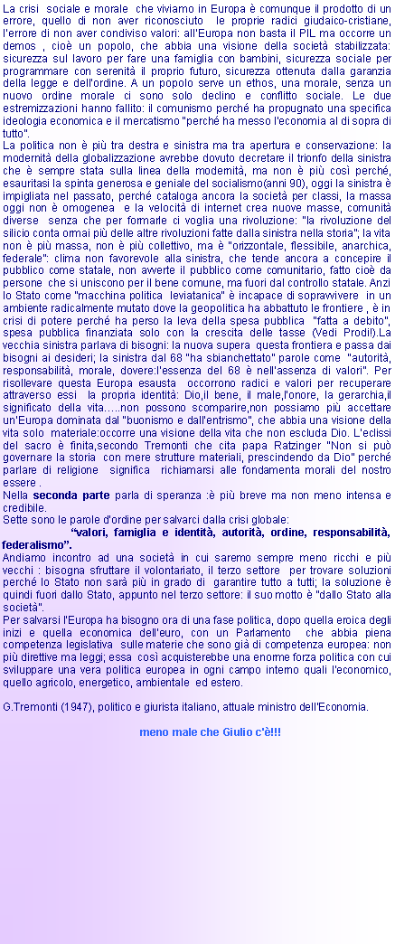 Casella di testo: La crisi  sociale e morale  che viviamo in Europa  comunque il prodotto di un errore, quello di non aver riconosciuto  le proprie radici giudaico-cristiane, lerrore di non aver condiviso valori: allEuropa non basta il PIL ma occorre un demos , cio un popolo, che abbia una visione della societ stabilizzata: sicurezza sul lavoro per fare una famiglia con bambini, sicurezza sociale per programmare con serenit il proprio futuro, sicurezza ottenuta dalla garanzia della legge e dellordine. A un popolo serve un ethos, una morale, senza un nuovo ordine morale ci sono solo declino e conflitto sociale. Le due estremizzazioni hanno fallito: il comunismo perch ha propugnato una specifica ideologia economica e il mercatismo perch ha messo leconomia al di sopra di tutto.La politica non  pi tra destra e sinistra ma tra apertura e conservazione: la modernit della globalizzazione avrebbe dovuto decretare il trionfo della sinistra che  sempre stata sulla linea della modernit, ma non  pi cos perch, esauritasi la spinta generosa e geniale del socialismo(anni 90), oggi la sinistra  impigliata nel passato, perch cataloga ancora la societ per classi, la massa oggi non  omogenea  e la velocit di internet crea nuove masse, comunit diverse  senza che per formarle ci voglia una rivoluzione: la rivoluzione del silicio conta ormai pi delle altre rivoluzioni fatte dalla sinistra nella storia; la vita  non  pi massa, non  pi collettivo, ma  orizzontale, flessibile, anarchica, federale: clima non favorevole alla sinistra, che tende ancora a concepire il pubblico come statale, non avverte il pubblico come comunitario, fatto cio da persone  che si uniscono per il bene comune, ma fuori dal controllo statale. Anzi lo Stato come "macchina politica  leviatanica"  incapace di sopravvivere  in un ambiente radicalmente mutato dove la geopolitica ha abbattuto le frontiere ,  in crisi di potere perch ha perso la leva della spesa pubblica  fatta a debito, spesa pubblica finanziata solo con la crescita delle tasse (Vedi Prodi!).La vecchia sinistra parlava di bisogni: la nuova supera  questa frontiera e passa dai bisogni ai desideri; la sinistra dal 68 ha sbianchettato parole come  autorit, responsabilit, morale, dovere:lessenza del 68  nellassenza di valori. Per  risollevare questa Europa esausta  occorrono radici e valori per recuperare attraverso essi  la propria identit: Dio,il bene, il male,lonore, la gerarchia,il significato della vita..non possono scomparire,non possiamo pi accettare unEuropa dominata dal buonismo e dallentrismo, che abbia una visione della vita solo  materiale:occorre una visione della vita che non escluda Dio. Leclissi del sacro  finita,secondo Tremonti che cita papa Ratzinger Non si pu governare la storia  con mere strutture materiali, prescindendo da Dio perch parlare di religione  significa  richiamarsi alle fondamenta morali del nostro essere .Nella seconda parte parla di speranza : pi breve ma non meno intensa e credibile.Sette sono le parole dordine per salvarci dalla crisi globale:                        valori, famiglia e identit, autorit, ordine, responsabilit, federalismo.Andiamo incontro ad una societ in cui saremo sempre meno ricchi e pi vecchi : bisogna sfruttare il volontariato, il terzo settore  per trovare soluzioni  perch lo Stato non sar pi in grado di  garantire tutto a tutti; la soluzione  quindi fuori dallo Stato, appunto nel terzo settore: il suo motto  dallo Stato alla societ. Per salvarsi lEuropa ha bisogno ora di una fase politica, dopo quella eroica degli inizi e quella economica delleuro, con un Parlamento  che abbia piena competenza legislativa  sulle materie che sono gi di competenza europea: non pi direttive ma leggi; essa  cos acquisterebbe una enorme forza politica con cui sviluppare una vera politica europea in ogni campo interno quali l'economico, quello agricolo, energetico, ambientale  ed estero.G.Tremonti (1947), politico e giurista italiano, attuale ministro dell'Economia.                                               meno male che Giulio c'!!!
