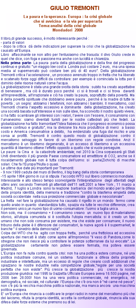 Casella di testo: 	GIULIO TREMONTILa paura e la speranza- Europa : la crisi globale che si avvicina  e la via per superarlaTema:analisi della crisi globale Mondadori  2008 Il libro,di grande successo,  molto interessante perch :- parla di valori - dopo la critica  d delle indicazioni per superare la crisi che la globalizzazione ha  causato allEuropa. Libro  affascinante se non altro per lentusiasmo che trasuda: il divo Giulio crede in quel che dice, con foga e passione ma anche con lucidit e chiarezza. Nella prima parte- La paura- parla della globalizzazione e della fine del progresso continuo e gratuito: un viaggio low cost a  Londra pu costare 2 euro,  ma una spesa media al supermercato pu costare ben pi di 40 euro. Della globalizzazione Tremonti critica laccelerazione , un processo avvenuto troppo in fretta che ha liberato e scatenato forze oggi difficili da controllare: per esempio  cominciata la lotta per il dominio delle risorse naturali come lacqua. La globalizzazione  stata una grande svolta della storia : subito ha creato aspettative  di benessere , ma ci  durato poco perch  ci si  trovati e ci si trova  davanti allimprevedibile, allirrazionale e ci ha creato la paura, soprattutto della povert. Ma  della povert spirituale che dobbiamo avere paura , perch  la madre di tutte le povert ; un segno: abbiamo i telefonini, non abbiamo i bambini. Il mercatismo, cos Tremonti chiama laspetto eccessivo e dominante  della globalizzazione, ha creato una societ basata sullinteresse e non sulle idee, ha sconvolto il nostro quieto vivere, ci ha fatto scambiare gli interessi con i valori, lavere con lessere, il consumismo con lumanesimo: siamo diventati turisti per le nostre cattedrali pi che fedeli. La globalizzazione ha fatto tramontare"lidea fiabesca che il progresso economico possa essere continuo e gratuito, ma la divisione tra Asia produttrice di merci  a basso costo e America consumatrice a debito,  ha evidenziato una fuga dal rischio e una corsa ai profitti. Tremonti  contro questo modo di globalizzazione: contro il mercatismo selvaggio in favore di un liberismo con regole condivise. Anzi il mercatismo  un liberismo degenerato,  un eccesso di liberismo e un eccessiva quantit di liberismo ottiene leffetto opposto a quello che si vuole perseguire.Le paure: la Cina  e  la catastrofe ambientale; nel 2010 la Cina sorpasser gli Stati Uniti diventando il pi grande Paese consumatore ed emettitore di CO2, anche se il riscaldamento globale non  tutta colpa delluomo: si  parla(Zichichi) di macchie solari. Che fa lEuropa?Nulla o quasi. Le ultime due date pi importanti per Tremonti:- 9 nov.1989 caduta del muro di Berlino, il big bang della storia contemporanea-15 aprile 1994 giorno in cui si stipula  laccordo WTO sul libero commercio mondiale.Interessante e allo stesso tempo sconvolgente l'interpretazione  degli attentati degli ultimi anni: secondo Tremonti gli attentati dell11 sett.2001 a New York , 11 marzo a Madrid,  7 luglio a Londra  sono la reazione  barbarica  del mondo arabo per la difesa della propria identit, della memoria e tradizione contro la blasfema empiet della  societ occidentale  nella sua proiezione commerciale  globale e neocoloniale.La fretta  nel fare la globalizzazione ha causato il rigetto in un mondo  fermo come quello arabo in quanto  standardizza tutto, spazza via tutte le vecchie differenze, crea il pensiero unico,un nuovo tipo di uomo-consumatore: luomo a taglia unica.Non solo, ma  il consumismo + il comunismo creano  un  nuovo tipo di materialismo storico, allutopia comunista si  sostituita lutopia mercatista: si  creato un tipo umano che non solo consuma per esistere, ma che esiste per consumare; il nuovo tribuno della plebe  il difensore dei consumatori, la nuova agor  il supermarket, le banche  il sinedrio della democrazia.Colpa del WTO che ha  agito con troppa fretta,  perch una frettolosa ed eccessiva apertura dei mercati  stato come aprire allimprovviso il vaso di Pandora,come lo stregone che non riesce pi a controllare le potenze sotterranee da lui evocate. La globalizzazione  certamente non poteva essere fermata, ma poteva essere governata. LEuropa non fa nulla contro questa crisi: non ha una politica estera comune, n una politica industriale comune, n un sistema  funzionale a difesa della propriet industriale e intellettuale, ma un eccesso di regole che creano costi addizionali che spiazzano le nostre industrie nella competizione globale,regole per una societ perfetta che non esiste. Pi cresce la globalizzazione  pi  cresce la nostra produzione giuridica: nel 1995 la Gazzetta Ufficiale Europea aveva 16.500 pagine, nel 2006 ben 28.000! Non ha una vera politica commerciale, n energetica, n demografica, n sociale, n culturale: lEuropa che c ora non  n carne n pesce; non c pi la vecchia macchina politica nazionale, ma manca ancora  una macchina politica europea.E unEuropa che rinuncia a codificare le propri radici in nome del mercatismo pi che del laicismo, rifiuta la propria identit, accetta la confusione globale, rinuncia alla sua difesa dalle forze esterne che premono su di lei.