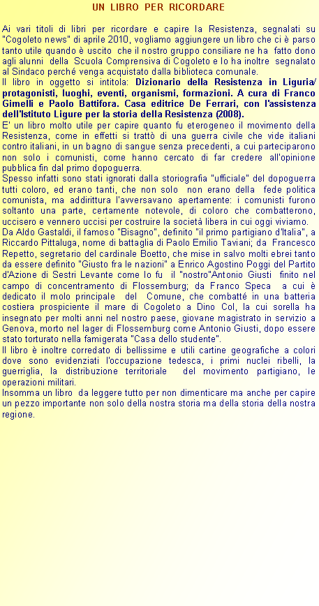 Casella di testo: UN  LIBRO  PER  RICORDAREAi vari titoli di libri per ricordare e capire la Resistenza, segnalati su "Cogoleto news" di aprile 2010, vogliamo aggiungere un libro che ci  parso tanto utile quando  uscito  che il nostro gruppo consiliare ne ha  fatto dono agli alunni  della  Scuola Comprensiva di Cogoleto e lo ha inoltre  segnalato al Sindaco perch venga acquistato dalla biblioteca comunale.Il libro in oggetto si intitola: Dizionario della Resistenza in Liguria/ protagonisti, luoghi, eventi, organismi, formazioni. A cura di Franco Gimelli e Paolo Battifora. Casa editrice De Ferrari, con l'assistenza dell'Istituto Ligure per la storia della Resistenza (2008).E' un libro molto utile per capire quanto fu eterogeneo il movimento della Resistenza, come in effetti si tratt di una guerra civile che vide italiani contro italiani, in un bagno di sangue senza precedenti, a cui parteciparono non solo i comunisti, come hanno cercato di far credere all'opinione pubblica fin dal primo dopoguerra.Spesso infatti sono stati ignorati dalla storiografia "ufficiale" del dopoguerra  tutti coloro, ed erano tanti, che non solo  non erano della  fede politica  comunista, ma addirittura l'avversavano apertamente: i comunisti furono soltanto una parte, certamente notevole, di coloro che combatterono, uccisero e vennero uccisi per costruire la societ libera in cui oggi viviamo.Da Aldo Gastaldi, il famoso "Bisagno", definito "il primo partigiano d'Italia", a Riccardo Pittaluga, nome di battaglia di Paolo Emilio Taviani; da  Francesco Repetto, segretario del cardinale Boetto, che mise in salvo molti ebrei tanto da essere definito "Giusto fra le nazioni" a Enrico Agostino Poggi del Partito d'Azione di Sestri Levante come lo fu  il "nostro"Antonio Giusti  finito nel campo di concentramento di Flossemburg; da Franco Speca  a cui  dedicato il molo principale  del  Comune, che combatt in una batteria  costiera prospiciente il mare di Cogoleto a Dino Col, la cui sorella ha insegnato per molti anni nel nostro paese, giovane magistrato in servizio a Genova, morto nel lager di Flossemburg come Antonio Giusti, dopo essere stato torturato nella famigerata "Casa dello studente".Il libro  inoltre corredato di bellissime e utili cartine geografiche a colori dove sono evidenziati l'occupazione tedesca, i primi nuclei ribelli, la guerriglia, la distribuzione territoriale  del movimento partigiano, le operazioni militari.Insomma un libro  da leggere tutto per non dimenticare ma anche per capire un pezzo importante non solo della nostra storia ma della storia della nostra regione.