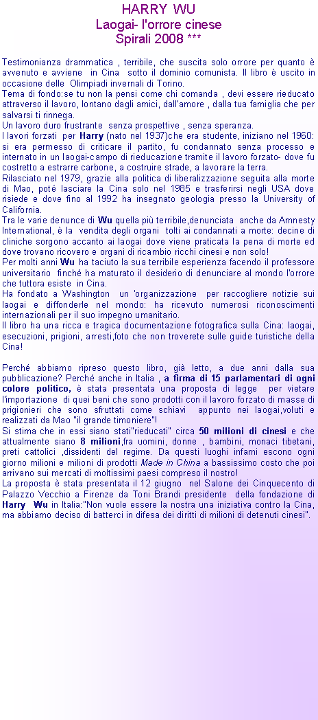 Casella di testo: HARRY  WULaogai- l'orrore cineseSpirali 2008 ***Testimonianza drammatica , terribile, che suscita solo orrore per quanto  avvenuto e avviene  in Cina  sotto il dominio comunista. Il libro  uscito in occasione delle  Olimpiadi invernali di Torino.Tema di fondo:se tu non la pensi come chi comanda , devi essere rieducato attraverso il lavoro, lontano dagli amici, dall'amore , dalla tua famiglia che per salvarsi ti rinnega.Un lavoro duro frustrante  senza prospettive , senza speranza.I lavori forzati  per Harry (nato nel 1937)che era studente, iniziano nel 1960: si era permesso di criticare il partito, fu condannato senza processo e internato in un laogai-campo di rieducazione tramite il lavoro forzato- dove fu costretto a estrarre carbone, a costruire strade, a lavorare la terra.Rilasciato nel 1979, grazie alla politica di liberalizzazione seguita alla morte di Mao, pot lasciare la Cina solo nel 1985 e trasferirsi negli USA dove risiede e dove fino al 1992 ha insegnato geologia presso la University of California.Tra le varie denunce di Wu quella pi terribile,denunciata  anche da Amnesty International,  la  vendita degli organi  tolti ai condannati a morte: decine di cliniche sorgono accanto ai laogai dove viene praticata la pena di morte ed dove trovano ricovero e organi di ricambio ricchi cinesi e non solo!Per molti anni Wu ha taciuto la sua terribile esperienza facendo il professore universitario  finch ha maturato il desiderio di denunciare al mondo l'orrore che tuttora esiste  in Cina.Ha fondato a Washington  un 'organizzazione  per raccogliere notizie sui laogai e diffonderle nel mondo: ha ricevuto numerosi riconoscimenti internazionali per il suo impegno umanitario.Il libro ha una ricca e tragica documentazione fotografica sulla Cina: laogai, esecuzioni, prigioni, arresti,foto che non troverete sulle guide turistiche della Cina!Perch abbiamo ripreso questo libro, gi letto, a due anni dalla sua pubblicazione? Perch anche in Italia , a firma di 15 parlamentari di ogni colore politico,  stata presentata una proposta di legge  per vietare l'importazione  di quei beni che sono prodotti con il lavoro forzato di masse di prigionieri che sono sfruttati come schiavi  appunto nei laogai,voluti e realizzati da Mao "il grande timoniere"!Si stima che in essi siano stati"rieducati" circa 50 milioni di cinesi e che attualmente siano 8 milioni,fra uomini, donne , bambini, monaci tibetani, preti cattolici ,dissidenti del regime. Da questi luoghi infami escono ogni giorno milioni e milioni di prodotti Made in China a bassissimo costo che poi arrivano sui mercati di moltissimi paesi compreso il nostro!La proposta  stata presentata il 12 giugno  nel Salone dei Cinquecento di Palazzo Vecchio a Firenze da Toni Brandi presidente  della fondazione di Harry  Wu in Italia:"Non vuole essere la nostra una iniziativa contro la Cina, ma abbiamo deciso di batterci in difesa dei diritti di milioni di detenuti cinesi".