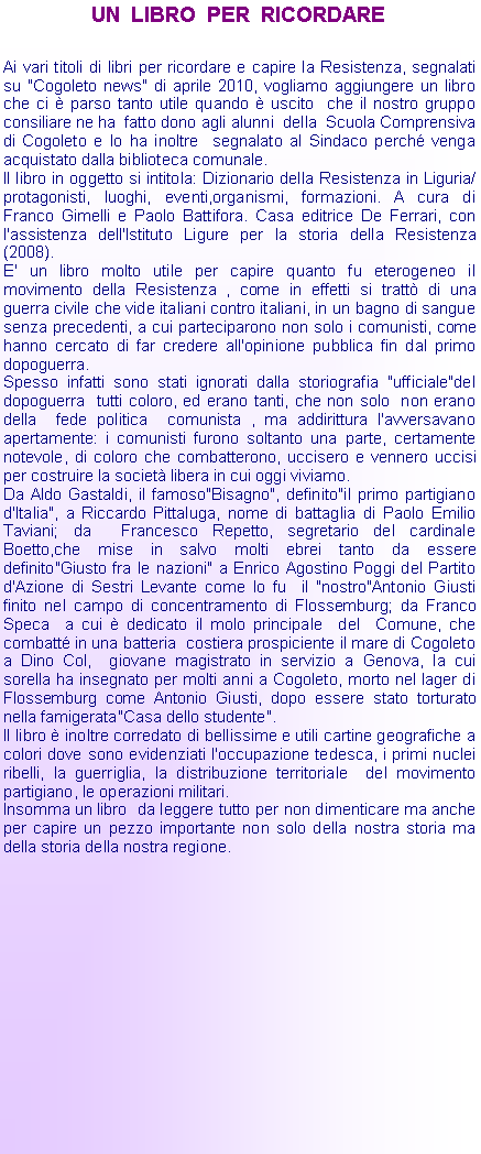 Casella di testo: UN  LIBRO  PER  RICORDAREAi vari titoli di libri per ricordare e capire la Resistenza, segnalati su "Cogoleto news" di aprile 2010, vogliamo aggiungere un libro che ci  parso tanto utile quando  uscito  che il nostro gruppo consiliare ne ha  fatto dono agli alunni  della  Scuola Comprensiva di Cogoleto e lo ha inoltre  segnalato al Sindaco perch venga acquistato dalla biblioteca comunale.Il libro in oggetto si intitola: Dizionario della Resistenza in Liguria/ protagonisti, luoghi, eventi,organismi, formazioni. A cura di Franco Gimelli e Paolo Battifora. Casa editrice De Ferrari, con l'assistenza dell'Istituto Ligure per la storia della Resistenza(2008).E' un libro molto utile per capire quanto fu eterogeneo il movimento della Resistenza , come in effetti si tratt di una guerra civile che vide italiani contro italiani, in un bagno di sangue senza precedenti, a cui parteciparono non solo i comunisti, come hanno cercato di far credere all'opinione pubblica fin dal primo dopoguerra.Spesso infatti sono stati ignorati dalla storiografia "ufficiale"del dopoguerra  tutti coloro, ed erano tanti, che non solo  non erano della  fede politica  comunista , ma addirittura l'avversavano apertamente: i comunisti furono soltanto una parte, certamente notevole, di coloro che combatterono, uccisero e vennero uccisi per costruire la societ libera in cui oggi viviamo.Da Aldo Gastaldi, il famoso"Bisagno", definito"il primo partigiano d'Italia", a Riccardo Pittaluga, nome di battaglia di Paolo Emilio Taviani; da  Francesco Repetto, segretario del cardinale Boetto,che mise in salvo molti ebrei tanto da essere definito"Giusto fra le nazioni" a Enrico Agostino Poggi del Partito d'Azione di Sestri Levante come lo fu  il "nostro"Antonio Giusti  finito nel campo di concentramento di Flossemburg; da Franco Speca  a cui  dedicato il molo principale  del  Comune, che combatt in una batteria  costiera prospiciente il mare di Cogoleto a Dino Col,  giovane magistrato in servizio a Genova, la cui sorella ha insegnato per molti anni a Cogoleto, morto nel lager di Flossemburg come Antonio Giusti, dopo essere stato torturato nella famigerata"Casa dello studente".Il libro  inoltre corredato di bellissime e utili cartine geografiche a colori dove sono evidenziati l'occupazione tedesca, i primi nuclei ribelli, la guerriglia, la distribuzione territoriale  del movimento partigiano, le operazioni militari.Insomma un libro  da leggere tutto per non dimenticare ma anche per capire un pezzo importante non solo della nostra storia ma della storia della nostra regione.