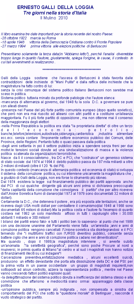 Casella di testo:              ERNESTO GALLI  DELLA  LOGGIA	       Tre giorni nella storia d'Italia	                    Il Mulino  2010Il libro esamina tre date importanti per la storia recente del nostro Paese:-28 ottobre 1922    marcia su Roma-18 aprile 1948      vittoria della Democrazia Cristiana contro il Fronte Popolare-27 marzo 1994      prima vittoria  alle elezioni politiche  di BerlusconiPresentiamo solamente la terza data(in "Abbiamo letto"), perch l'analisi  diverrebbe troppo lunga in quanto l'autore, giustamente, spiega l'origine, le cause, il contesto  in cui tali avvenimenti si realizzarono .			*******************************************Galli della Loggia  sostiene  che l'ascesa di Berlusconi  stata favorita dalle contraddizioni  delle inchieste  di "Mani Pulite" e dalla raffica delle inchieste che la magistratura ha fatto contro di lui:senza la crisi comunque del sistema politico italiano Berlusconi non sarebbe mai sceso in politica.Sistema politico  tuttavia minato da profonde patologie che l'autore elenca:-mancanza di alternanza al governo, dal 1948 fu la sola  D.C. a governare se pure con alleati diversi-presenza nel Paese del pi forte partito comunista europeo (dopo quello sovietico), che per non era mai riuscito ad allearsi con altri partiti e a costituire un'alleanza maggioritaria. Fu il pi forte partito di opposizione , ma non ottenne mai il consenso della maggioranza degli elettori-nella Prima Repubblica la politica era stata "la proprietaria diretta" di oltre un terzo dell'economia: petrolio, banche,telefoni,televisioni,autostrade,siderurgia,cantieristica ,industria alimentare ecc.ecc. senza contare  l'imponente settore economico pubblico dei Comuni, delle Province, delle Regioni. Pertanto tutto o quasi passava dalla politica-dagli anni settanta in poi il settore pubblico inizia a spendere senza freni per due motivi:le tensioni sociali dovute ad una sindacalizzazione di massa e la violenza politica  scatenata da organizzazioni terroristiche.Nasce  da l il consociativismo , tra DC e PCI, che "costruisce" un generoso sistema di stato sociale: dal 1974 al 1994 il  debito pubblico passa da 187 mila miliardi a oltre 2 milioni di miliardi (oltre il 120  % del Pil).In questo contesto (mancanza di alternanza politica  ed economia di stato) si sviluppa il sistema  della corruzione  politica, su cui interviene unicamente la magistratura che , a giudizio di Galli della Loggia, non era forse lo strumento pi idoneo.Dal 1974  esisteva la legge  sul finanziamento pubblico dei partiti approvata  anche dal PCI  di cui qualche  dirigente gi alcuni anni prima si dichiarava preoccupato "della capillarit della corruzione che coinvolgeva   il  partito" che per altro riceveva dall'Unione Sovietica fiumi di danaro(dal 1973 al 1979 sono documentati 32 milioni di dollari).Certamente la D.C., che deteneva il potere , era pi esposta alle tentazioni, anche se  riceveva dagli USA molti dollari per combattere il comunismo(dal 1948 al 1968 sono documentati 65 milioni di dollari).Ma la politica costa e l'autore fa l'esempio di quanto costava nel 1992 un solo manifesto  affisso in tutti i capoluoghi oltre i 30.000 abitanti:1 miliardo e 300 milioni!I bilanci dei partiti erano falsi- e tutti i politici ben lo sapevano- al punto che nel 1989 con una decisione unanime del Parlamento viene fatta  un'amnistia ;anni e anni di corruzione politica  vengono cancellati: l'Unione sovietica sta disintegrandosi  e il PCI temendo che "i multiformi traffici con l'URSS diventino pubblici, consente senza battere ciglio che anni e anni di corruzione politica cadano nel dimenticatoio".Ma quando , dopo il 1989,la magistratura interviene , si avverte subito un'anomalia  :"la selettivit geografica", perch sono poche Procure al nord a muoversi, in primis quella di Milano:"al centro e al sud i magistrati non hanno notizia  di finanziamenti illeciti su cui indagare"!Carcerazione preventiva,enfatizzazione mediatica , alcuni eccellenti suicidi, producono  un effetto devastante che porta alla dissoluzione della DC e del PSI: per la prima volta in un paese occidentale  un gruppo di magistrati inquirenti,non sottoposti ad alcun controllo, azzera la rappresentanza politica , mentre nel Paese vanno crescendo fattori politici esplosivi quali:-la delegittimazione del sistema politico dovuta a inefficienza del sistema stesso e alla convinzione  che affarismo  e mediocrit siano  ormai  appannaggio della classe politica-un'opinione pubblica, sempre pi indignata , non compensata a sinistra dal comportamento del PCI che sotto la "questione morale" di Berlinguer , nasconde il vuoto strategico del partito.