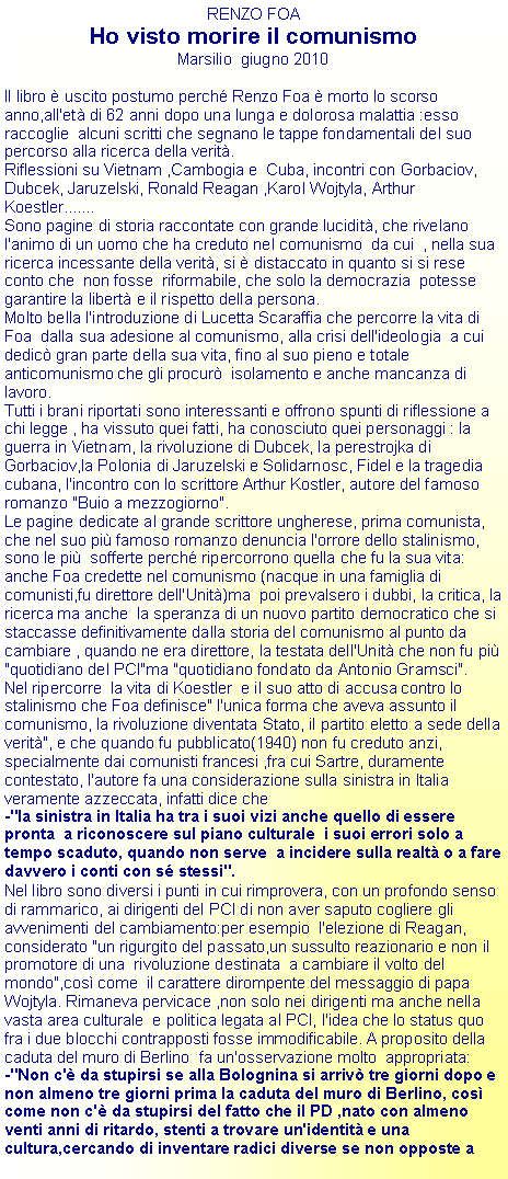 Casella di testo: RENZO FOAHo visto morire il comunismoMarsilio  giugno 2010Il libro  uscito postumo perch Renzo Foa  morto lo scorso anno,all'et di 62 anni dopo una lunga e dolorosa malattia :esso raccoglie  alcuni scritti che segnano le tappe fondamentali del suo percorso alla ricerca della verit.Riflessioni su Vietnam ,Cambogia e  Cuba, incontri con Gorbaciov, Dubcek, Jaruzelski, Ronald Reagan ,Karol Wojtyla, Arthur  Koestler.......Sono pagine di storia raccontate con grande lucidit, che rivelano l'animo di un uomo che ha creduto nel comunismo  da cui  , nella sua ricerca incessante della verit, si  distaccato in quanto si si rese  conto che  non fosse  riformabile, che solo la democrazia  potesse  garantire la libert e il rispetto della persona.Molto bella l'introduzione di Lucetta Scaraffia che percorre la vita di Foa  dalla sua adesione al comunismo, alla crisi dell'ideologia  a cui dedic gran parte della sua vita, fino al suo pieno e totale  anticomunismo che gli procur  isolamento e anche mancanza di lavoro.Tutti i brani riportati sono interessanti e offrono spunti di riflessione a chi legge , ha vissuto quei fatti, ha conosciuto quei personaggi : la guerra in Vietnam, la rivoluzione di Dubcek, la perestrojka di Gorbaciov,la Polonia di Jaruzelski e Solidarnosc, Fidel e la tragedia cubana, l'incontro con lo scrittore Arthur Kostler, autore del famoso romanzo "Buio a mezzogiorno".Le pagine dedicate al grande scrittore ungherese, prima comunista, che nel suo pi famoso romanzo denuncia l'orrore dello stalinismo, sono le pi  sofferte perch ripercorrono quella che fu la sua vita: anche Foa credette nel comunismo (nacque in una famiglia di comunisti,fu direttore dell'Unit)ma  poi prevalsero i dubbi, la critica, la ricerca ma anche  la speranza di un nuovo partito democratico che si staccasse definitivamente dalla storia del comunismo al punto da cambiare , quando ne era direttore, la testata dell'Unit che non fu pi "quotidiano del PCI"ma "quotidiano fondato da Antonio Gramsci".Nel ripercorre  la vita di Koestler  e il suo atto di accusa contro lo stalinismo che Foa definisce" l'unica forma che aveva assunto il comunismo, la rivoluzione diventata Stato, il partito eletto a sede della verit", e che quando fu pubblicato(1940) non fu creduto anzi, specialmente dai comunisti francesi ,fra cui Sartre, duramente contestato, l'autore fa una considerazione sulla sinistra in Italia veramente azzeccata, infatti dice che-"la sinistra in Italia ha tra i suoi vizi anche quello di essere pronta  a riconoscere sul piano culturale  i suoi errori solo a tempo scaduto, quando non serve  a incidere sulla realt o a fare davvero i conti con s stessi".Nel libro sono diversi i punti in cui rimprovera, con un profondo senso di rammarico, ai dirigenti del PCI di non aver saputo cogliere gli avvenimenti del cambiamento:per esempio  l'elezione di Reagan, considerato "un rigurgito del passato,un sussulto reazionario e non il promotore di una  rivoluzione destinata  a cambiare il volto del mondo",cos come  il carattere dirompente del messaggio di papa Wojtyla. Rimaneva pervicace ,non solo nei dirigenti ma anche nella vasta area culturale  e politica legata al PCI, l'idea che lo status quo fra i due blocchi contrapposti fosse immodificabile. A proposito della caduta del muro di Berlino  fa un'osservazione molto  appropriata:-"Non c' da stupirsi se alla Bolognina si arriv tre giorni dopo e non almeno tre giorni prima la caduta del muro di Berlino, cos come non c' da stupirsi del fatto che il PD ,nato con almeno venti anni di ritardo, stenti a trovare un'identit e una cultura,cercando di inventare radici diverse se non opposte a 