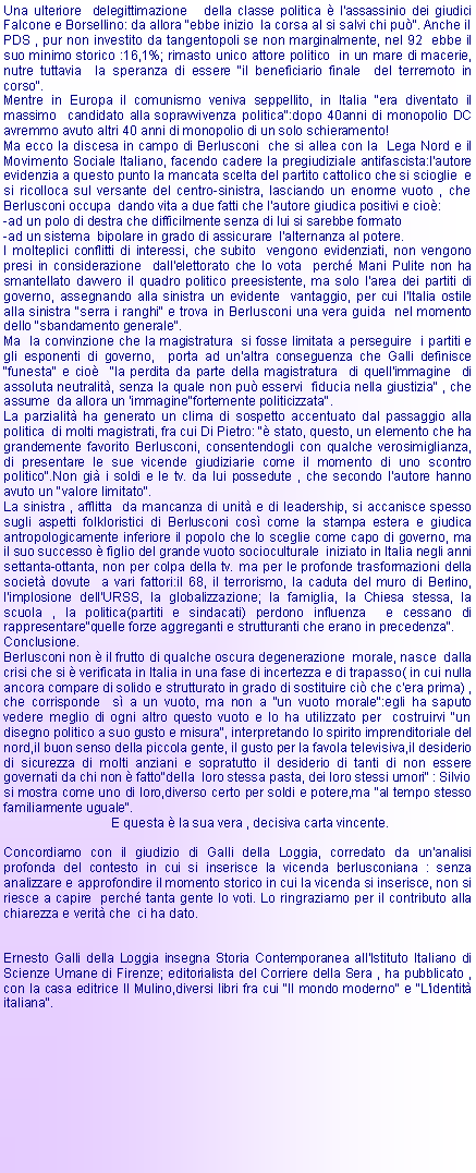 Casella di testo: Una ulteriore  delegittimazione   della classe politica  l'assassinio dei giudici Falcone e Borsellino: da allora "ebbe inizio  la corsa al si salvi chi pu". Anche il PDS , pur non investito da tangentopoli se non marginalmente, nel 92  ebbe il suo minimo storico :16,1%; rimasto unico attore politico  in un mare di macerie, nutre tuttavia  la speranza di essere "il beneficiario finale  del terremoto in corso".Mentre in Europa il comunismo veniva seppellito, in Italia "era diventato il massimo  candidato alla sopravvivenza politica":dopo 40anni di monopolio DC avremmo avuto altri 40 anni di monopolio di un solo schieramento!Ma ecco la discesa in campo di Berlusconi  che si allea con la  Lega Nord e il  Movimento Sociale Italiano, facendo cadere la pregiudiziale antifascista:l'autore evidenzia a questo punto la mancata scelta del partito cattolico che si scioglie  e si ricolloca sul versante del centro-sinistra, lasciando un enorme vuoto , che Berlusconi occupa  dando vita a due fatti che l'autore giudica positivi e cio:-ad un polo di destra che difficilmente senza di lui si sarebbe formato-ad un sistema  bipolare in grado di assicurare  l'alternanza al potere.I molteplici conflitti di interessi, che subito  vengono evidenziati, non vengono presi in considerazione  dall'elettorato che lo vota  perch Mani Pulite non ha smantellato davvero il quadro politico preesistente, ma solo l'area dei partiti di governo, assegnando alla sinistra un evidente  vantaggio, per cui l'Italia ostile alla sinistra "serra i ranghi" e trova in Berlusconi una vera guida  nel momento dello "sbandamento generale".Ma  la convinzione che la magistratura  si fosse limitata a perseguire  i partiti e gli esponenti di governo,  porta ad un'altra conseguenza che Galli definisce "funesta" e cio  "la perdita da parte della magistratura  di quell'immagine  di assoluta neutralit, senza la quale non pu esservi  fiducia nella giustizia" , che assume  da allora un 'immagine"fortemente politicizzata".La parzialit ha generato un clima di sospetto accentuato dal passaggio alla politica  di molti magistrati, fra cui Di Pietro: " stato, questo, un elemento che ha grandemente favorito Berlusconi, consentendogli con qualche verosimiglianza, di presentare le sue vicende giudiziarie come il momento di uno scontro politico".Non gi i soldi e le tv. da lui possedute , che secondo l'autore hanno avuto un "valore limitato".La sinistra , afflitta  da mancanza di unit e di leadership, si accanisce spesso sugli aspetti folkloristici di Berlusconi cos come la stampa estera e giudica antropologicamente inferiore il popolo che lo sceglie come capo di governo, ma il suo successo  figlio del grande vuoto socioculturale  iniziato in Italia negli anni settanta-ottanta, non per colpa della tv. ma per le profonde trasformazioni della societ dovute  a vari fattori:il 68, il terrorismo, la caduta del muro di Berlino, l'implosione dell'URSS, la globalizzazione; la famiglia, la Chiesa stessa, la scuola , la politica(partiti e sindacati) perdono influenza  e cessano di rappresentare"quelle forze aggreganti e strutturanti che erano in precedenza".Conclusione.Berlusconi non  il frutto di qualche oscura degenerazione  morale, nasce  dalla crisi che si  verificata in Italia in una fase di incertezza e di trapasso( in cui nulla ancora compare di solido e strutturato in grado di sostituire ci che c'era prima) , che corrisponde  s a un vuoto, ma non a "un vuoto morale":egli ha saputo vedere meglio di ogni altro questo vuoto e lo ha utilizzato per  costruirvi "un disegno politico a suo gusto e misura", interpretando lo spirito imprenditoriale del nord,il buon senso della piccola gente, il gusto per la favola televisiva,il desiderio di sicurezza di molti anziani e sopratutto il desiderio di tanti di non essere governati da chi non  fatto"della  loro stessa pasta, dei loro stessi umori" : Silvio si mostra come uno di loro,diverso certo per soldi e potere,ma "al tempo stesso familiarmente uguale".                              E questa  la sua vera , decisiva carta vincente.Concordiamo con il giudizio di Galli della Loggia, corredato da un'analisi profonda del contesto in cui si inserisce la vicenda berlusconiana : senza  analizzare e approfondire il momento storico in cui la vicenda si inserisce, non si riesce a capire  perch tanta gente lo voti. Lo ringraziamo per il contributo alla chiarezza e verit che  ci ha dato.Ernesto Galli della Loggia insegna Storia Contemporanea all'Istituto Italiano di Scienze Umane di Firenze; editorialista del Corriere della Sera , ha pubblicato , con la casa editrice Il Mulino,diversi libri fra cui "Il mondo moderno" e "L'identit italiana". 