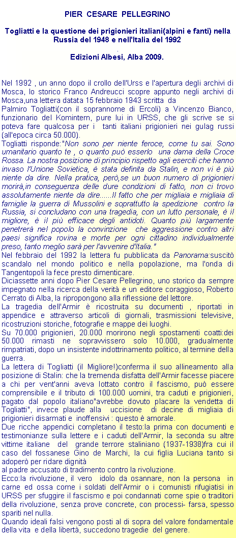 Casella di testo: PIER  CESARE  PELLEGRINOTogliatti e la questione dei prigionieri italiani(alpini e fanti) nella Russia del 1948 e nell'Italia del 1992.Edizioni Albesi, Alba 2009.Nel 1992 , un anno dopo il crollo dell'Urss e l'apertura degli archivi di Mosca, lo storico Franco Andreucci scopre appunto negli archivi di Mosca,una lettera datata 15 febbraio 1943 scritta  daPalmiro Togliatti(con il soprannome di Ercoli) a Vincenzo Bianco, funzionario del Komintern, pure lui in URSS, che gli scrive se si poteva fare qualcosa per i  tanti italiani prigionieri nei gulag russi(all'epoca circa 50.000).Togliatti risponde:"Non sono per niente feroce, come tu sai. Sono umanitario quanto te , o quanto pu esserlo  una dama della Croce Rossa. La nostra posizione di principio rispetto agli eserciti che hanno invaso l'Unione Sovietica,  stata definita da Stalin, e non vi  pi niente da dire. Nella pratica, per,se un buon numero di prigionieri morir,in conseguenza delle dure condizioni di fatto, non ci trovo assolutamente niente da dire......Il fatto che per migliaia e migliaia di famiglie la guerra di Mussolini e soprattutto la spedizione  contro la Russia, si concludano con una tragedia, con un lutto personale,  il migliore,  il pi efficace degli antidoti. Quanto pi largamente  penetrer nel popolo la convinzione  che aggressione contro altri paesi significa rovina e morte per ogni cittadino individualmente preso, tanto meglio sar per l'avvenire d'Italia."Nel febbraio del 1992 la lettera fu pubblicata da Panorama:suscit scandalo nel mondo politico e nella popolazione, ma l'onda di Tangentopoli la fece presto dimenticare.Diciassette anni dopo Pier Cesare Pellegrino, uno storico da sempre impegnato nella ricerca della verit e un editore coraggioso, Roberto Cerrato di Alba, la ripropongono alla riflessione del lettore.La tragedia dell'Armir  ricostruita su documenti , riportati in appendice e attraverso articoli di giornali, trasmissioni televisive, ricostruzioni storiche, fotografie e mappe dei luoghi.Su 70.000 prigionieri, 20.000 morirono negli spostamenti coatti:dei 50.000 rimasti ne sopravvissero solo 10.000, gradualmente rimpatriati, dopo un insistente indottrinamento politico, al termine della guerra.La lettera di Togliatti (il Migliore!)conferma il suo allineamento alla posizione di Stalin: che la tremenda disfatta dell'Armir facesse piacere a chi per vent'anni aveva lottato contro il fascismo, pu essere comprensibile e il tributo di 100.000 uomini, tra caduti e prigionieri, pagato dal popolo italiano"avrebbe dovuto placare la vendetta di Togliatti", invece plaude alla  uccisione  di decine di migliaia di prigionieri disarmati e  inoffensivi : questo  amorale.Due ricche appendici completano il testo:la prima con documenti e testimonianze sulla lettere e i caduti dell'Armir, la seconda su altre  vittime italiane  del  grande terrore staliniano (1937-1938)fra cui il caso del fossanese Gino de Marchi, la cui figlia Luciana tanto si adoper per ridare dignital padre accusato di tradimento contro la rivoluzione.Ecco:la rivoluzione, il vero  idolo da osannare, non la persona  in carne ed ossa come i soldati dell'Armir o i comunisti rifugiatisi in URSS per sfuggire il fascismo e poi condannati come spie o traditori della rivoluzione, senza prove concrete, con processi- farsa, spesso spariti nel nulla.Quando ideali falsi vengono posti al di sopra del valore fondamentale della vita  e della libert, succedono tragedie  del genere.