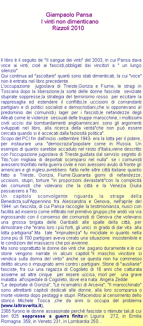 Casella di testo: 	                   Giampaolo Pansa	                I vinti non dimenticano	                       Rizzoli 2010Il libro  il seguito de "Il sangue dei vinti" del 2003, in cui Pansa dava voce ai vinti, cio ai fascisti,obbligati dai vincitori a " un lungo silenzio".Qui continua ad "ascoltare" quanti sono stati dimenticati, la cui "voce" non  entrata nel libro precedente.L'occupazione  jugoslava di Trieste,Gorizia e Fiume, le stragi in Toscana dopo la liberazione,la sorte delle donne fasciste  seviziate stuprate soppresse,la strategia del terrorismo rosso  per eccitare la rappresaglia ed estendere il conflitto,le uccisioni di comandanti partigiani e di politici socialisti e democristiani,che si opponevano al predominio dei comunisti,i lager per i fascisti,le nefandezze degli Alleati come le violenze  sessuali delle truppe marocchine, i moltissimi civili uccisi dai bombardamenti angloamericani: sono gli argomenti sviluppati nel libro, alla ricerca della verit"che non pu essere cercata quando si  accecati dalla faziosit politica".Scopo del PCI fin dall'inizio -settembre 1943- era la lotta per il potere, per instaurare una "democrazia"popolare come in Russia. Un esempio di quanto sarebbe accaduto nel resto d'Italia,viene descritto  con l'occupazione jugoslava di Trieste,guidata dal servizio segreto di Tito,"con migliaia di deportati scomparsi nel nulla": se i comunisti avessero trionfato nella guerra civile e non avessero avuto di fronte gli americani e gli inglesi,avrebbero  fatto nelle altre citt italiane quanto fatto a Trieste, Gorizia, Fiume.Quaranta giorni di nefandezze, uccisioni, stupri, torture "in proporzioni devastanti"con la complicit dei comunisti che volevano che la citt e la Venezia Giulia  passassero a Tito.Un capitolo sconvolgente riguarda la strage della Benedicta,sull'Appennino fra Alessandria e Genova, nell'aprile del 1944: un fascista, di cui Pansa raccoglie la testimonianza, riusc con facilit ad inserirsi come infiltrato nel primitivo gruppo,che and via via ingrossando con il consenso dei comunisti di Genova che volevano una grossa brigata delle Garibaldi alle spalle della citt, per dimostrare che "erano loro i pi forti, gli unici  in grado di dar vita  alla lotta partigiana".Ma  tale "imprudenza" fu micidiale in quanto nella zona pi di 700 partigiani aveva creato una situazione  insostenibile e le condizioni del massacro che poi avvenne.Ma sono soprattutto le donne dei vinti che  pagano duramente e le cui storie vengono narrate in alcuni capitoli:"il maschio vincitore si vendica sulla donna del vinto" anche se questa non ha commesso  delitto alcuno o impugnato armi contro i partigiani. Storie di "ausiliarie" fasciste, fra cui una ragazza di Cogoleto di 16 anni che catturata assieme ad altre cinque  per essere uccisa, mor per  una grave malattia  all'ospedale di Cogoleto, dove era nata: Angela Zedde."Le deportate di Gorizia", "Le ricamatrici di Arcevia", "Il marocchinato" sono altrettanti capitoli dedicati alle donne, alla loro scomparsa o morte violenta dopo pestaggi e stupri. Rifacendosi al censimento dello storico Michele Tosca ,che da anni si occupa del problema(www.laltraverita.it),2365 furono le donne assassinate perch fasciste o ritenute tali,di cui ben 925 soppresse a guerra finita:in Liguria  272, in Emilia Romagna  359, in Veneto 231, in Lombardia 250...