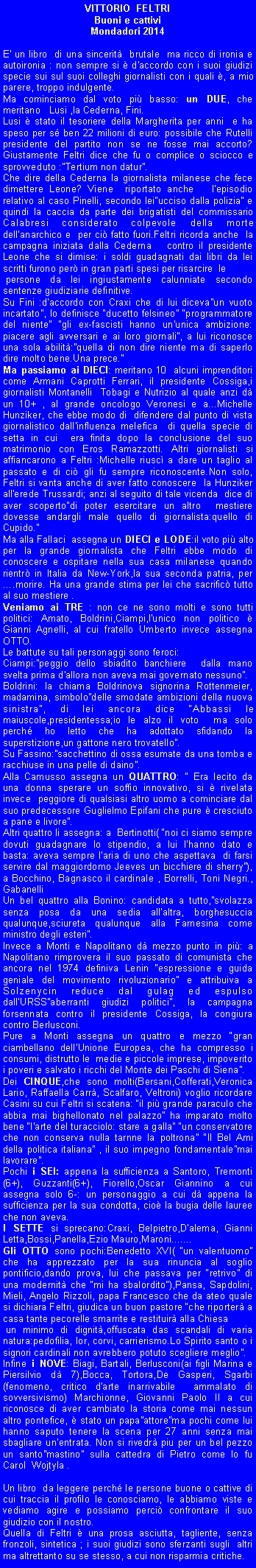 Casella di testo: VITTORIO  FELTRIBuoni e cattiviMondadori 2014E' un libro  di una sincerit  brutale  ma ricco di ironia e autoironia : non sempre si  d'accordo con i suoi giudizi specie sui suI suoi colleghi giornalisti con i quali , a mio parere, troppo indulgente.Ma cominciamo dal voto pi basso: un DUE, che  meritano   Lusi ,la Cederna, Fini.Lusi  stato il tesoriere della Margherita per anni  e ha speso per s ben 22 milioni di euro: possibile che Rutelli presidente del partito non se ne fosse mai accorto? Giustamente Feltri dice che fu o complice o sciocco e sprovveduto :Tertium non datur.Che dire della Cederna la giornalista milanese che fece dimettere Leone? Viene  riportato anche   l'episodio relativo al caso Pinelli, secondo leiucciso dalla polizia e quindi la caccia da parte dei brigatisti del commissario Calabresi considerato colpevole della morte dell'anarchico e  per ci fatto fuori.Feltri ricorda anche  la campagna iniziata dalla Cederna   contro il presidente Leone che si dimise: i soldi guadagnati dai libri da lei scritti furono per in gran parti spesi per risarcire  le  persone da lei ingiustamente calunniate secondo sentenze giudiziarie definitive.Su Fini :d'accordo con Craxi che di lui dicevaun vuoto incartato, lo definisce ducetto felsineo programmatore del niente gli ex-fascisti hanno un'unica ambizione: piacere agli avversari e ai loro giornali, a lui riconosce una sola abilit:quella di non dire niente ma di saperlo dire molto bene.Una prece.Ma passiamo ai DIECI: meritano 10  alcuni imprenditori come Armani Caprotti Ferrari, il presidente Cossiga,i giornalisti Montanelli  Tobagi e Nutrizio al quale anzi d un 10+ , al grande oncologo Veronesi e a...Michelle Hunziker, che ebbe modo di  difendere dal punto di vista giornalistico dall'influenza melefica  di quella specie di setta in cui  era finita dopo la conclusione del suo matrimonio con Eros Ramazzotti. Altri giornalisti si  affiancarono a Feltri :Michelle riusc a dare un taglio al passato e di ci gli fu sempre riconoscente.Non solo, Feltri si vanta anche di aver fatto conoscere  la Hunziker all'erede Trussardi; anzi al seguito di tale vicenda  dice di aver scopertodi poter esercitare un altro  mestiere dovesse andargli male quello di giornalista:quello di Cupido.Ma alla Fallaci  assegna un DIECI e LODE:il voto pi alto  per la grande giornalista che Feltri ebbe modo di conoscere e ospitare nella sua casa milanese quando rientr in Italia da New-York,la sua seconda patria, per .morire. Ha una grande stima per lei che sacrific tutto al suo mestiere .Veniamo ai TRE : non ce ne sono molti e sono tutti politici: Amato, Boldrini,Ciampi,l'unico non politico  Gianni Agnelli, al cui fratello Umberto invece assegna OTTO.Le battute su tali personaggi sono feroci:Ciampi:peggio dello sbiadito banchiere  dalla mano svelta prima d'allora non aveva mai governato nessuno.Boldrini: la chiama Boldrinova signorina Rottenmeier, madamina, simbolodelle smodate ambizioni della nuova sinistra, di lei ancora dice Abbassi le maiuscole,presidentessa;io le alzo il voto  ma solo  perch ho letto che ha adottato sfidando la superstizione,un gattone nero trovatello.Su Fassino:sacchettino di ossa esumate da una tomba e racchiuse in una pelle di daino.Alla Camusso assegna un QUATTRO:  Era lecito da una donna sperare un soffio innovativo, si  rivelata invece  peggiore di qualsiasi altro uomo a cominciare dal suo predecessore Guglielmo Epifani che pure  cresciuto a pane e livore.Altri quattro li assegna: a  Bertinotti( noi ci siamo sempre dovuti guadagnare lo stipendio, a lui l'hanno dato e basta: aveva sempre l'aria di uno che aspettava  di farsi servire dal maggiordomo Jeeves un bicchiere di sherry), a Bocchino, Bagnasco il cardinale , Borrelli, Toni Negri., GabanelliUn bel quattro alla Bonino: candidata a tutto,svolazza senza posa da una sedia all'altra, borghesuccia qualunque,sciureta qualunque alla Farnesina come ministro degli esteri.Invece a Monti e Napolitano d mezzo punto in pi: a Napolitano rimprovera il suo passato di comunista che ancora nel 1974 definiva Lenin espressione e guida geniale del movimento rivoluzionario e attribuiva a Solzenycin reduce dal gulag ed espulso dall'URSSaberranti giudizi politici, la campagna forsennata contro il presidente Cossiga, la congiura contro Berlusconi.Pure a Monti assegna un quattro e mezzo gran ciambellano dell'Unione Europea, che ha compresso i consumi, distrutto le  medie e piccole imprese, impoverito i poveri e salvato i ricchi del Monte dei Paschi di Siena.Dei CINQUE,che sono molti(Bersani,Cofferati,Veronica Lario, Raffaella Carr, Scalfaro, Veltroni) voglio ricordare Casini su cui Feltri si scatena: il pi grande paraculo che abbia mai bighellonato nel palazzo ha imparato molto bene l'arte del turacciolo: stare a galla un conservatore  che non conserva nulla tarnne la poltrona Il Bel Ami della politica italiana , il suo impegno fondamentalemai lavorare.Pochi i SEI: appena la sufficienza a Santoro, Tremonti (6+), Guzzanti(6+), Fiorello,Oscar Giannino a cui assegna solo 6-: un personaggio a cui d appena la sufficienza per la sua condotta, cio la bugia delle lauree che non aveva. I SETTE si sprecano:Craxi, Belpietro,D'alema, Gianni Letta,Bossi,Panella,Ezio Mauro,Maroni.......Gli OTTO sono pochi:Benedetto XVI( un valentuomo che ha apprezzato per la sua rinuncia al soglio pontificio,dando prova, lui che passava per retrivo di una modernit che mi ha sbalordito),Pansa, Sapdolini, Mieli, Angelo Rizzoli, papa Francesco che da ateo quale  si dichiara Feltri, giudica un buon pastore che riporter a casa tante pecorelle smarrite e restituir alla Chiesa un minimo di dignit,offuscata das scandali di varia natura:pedofilia, Ior, corvi, carrierismo.Lo Spirito santo o i signori cardinali non avrebbero potuto scegliere meglio.Infine i NOVE: Biagi, Bartali, Berlusconi(ai figli Marina e Piersilvio d 7),Bocca, Tortora,De Gasperi, Sgarbi(fenomeno, critico d'arte inarrivabile  ammalato di sovversivismo) Marchionne, Giovanni Paolo II a cui riconosce di aver cambiato la storia come mai nessun altro pontefice,  stato un papaattorema pochi come lui hanno saputo tenere la scena per 27 anni senza mai sbagliare un'entrata. Non si rivedr piu per un bel pezzo un santomastino sulla cattedra di Pietro come lo fu Carol  Wojtyla .Un libro  da leggere perch le persone buone o cattive di cui traccia il profilo le conosciamo, le abbiamo viste e vediamo agire e possiamo perci confrontare il suo giudizio con il nostro.Quella di Feltri  una prosa asciutta, tagliente, senza fronzoli, sintetica ; i suoi giudizi sono sferzanti sugli  altri ma altrettanto su se stesso, a cui non risparmia critiche.