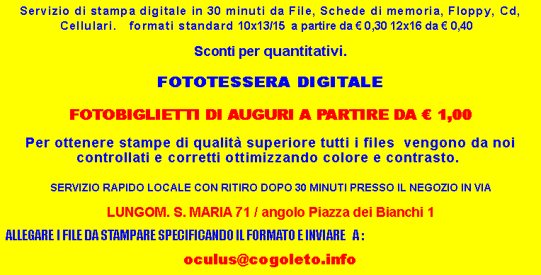 Casella di testo: Servizio di stampa digitale in 30 minuti da File, Schede di memoria, Floppy, Cd, Cellulari.   formati standard 10x13/15  a partire da  0,30 12x16 da  0,40   Sconti per quantitativi.FOTOTESSERA DIGITALE FOTOBIGLIETTI DI AUGURI A PARTIRE DA  1,00Per ottenere stampe di qualit superiore tutti i files  vengono da noi controllati e corretti ottimizzando colore e contrasto.  SERVIZIO RAPIDO LOCALE CON RITIRO DOPO 30 MINUTI PRESSO IL NEGOZIO IN VIA LUNGOM. S. MARIA 71 / angolo Piazza dei Bianchi 1 ALLEGARE I FILE DA STAMPARE SPECIFICANDO IL FORMATO E INVIARE   A : oculus@cogoleto.info