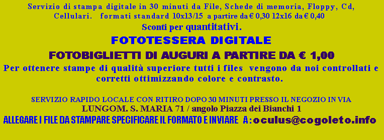 Casella di testo: Servizio di stampa digitale in 30 minuti da File, Schede di memoria, Floppy, Cd, Cellulari.   formati standard 10x13/15  a partire da  0,30 12x16 da  0,40   Sconti per quantitativi.FOTOTESSERA DIGITALE FOTOBIGLIETTI DI AUGURI A PARTIRE DA  1,00Per ottenere stampe di qualit superiore tutti i files  vengono da noi controllati e corretti ottimizzando colore e contrasto.  SERVIZIO RAPIDO LOCALE CON RITIRO DOPO 30 MINUTI PRESSO IL NEGOZIO IN VIA LUNGOM. S. MARIA 71 / angolo Piazza dei Bianchi 1 ALLEGARE I FILE DA STAMPARE SPECIFICARE IL FORMATO E INVIARE   A : oculus@cogoleto.info